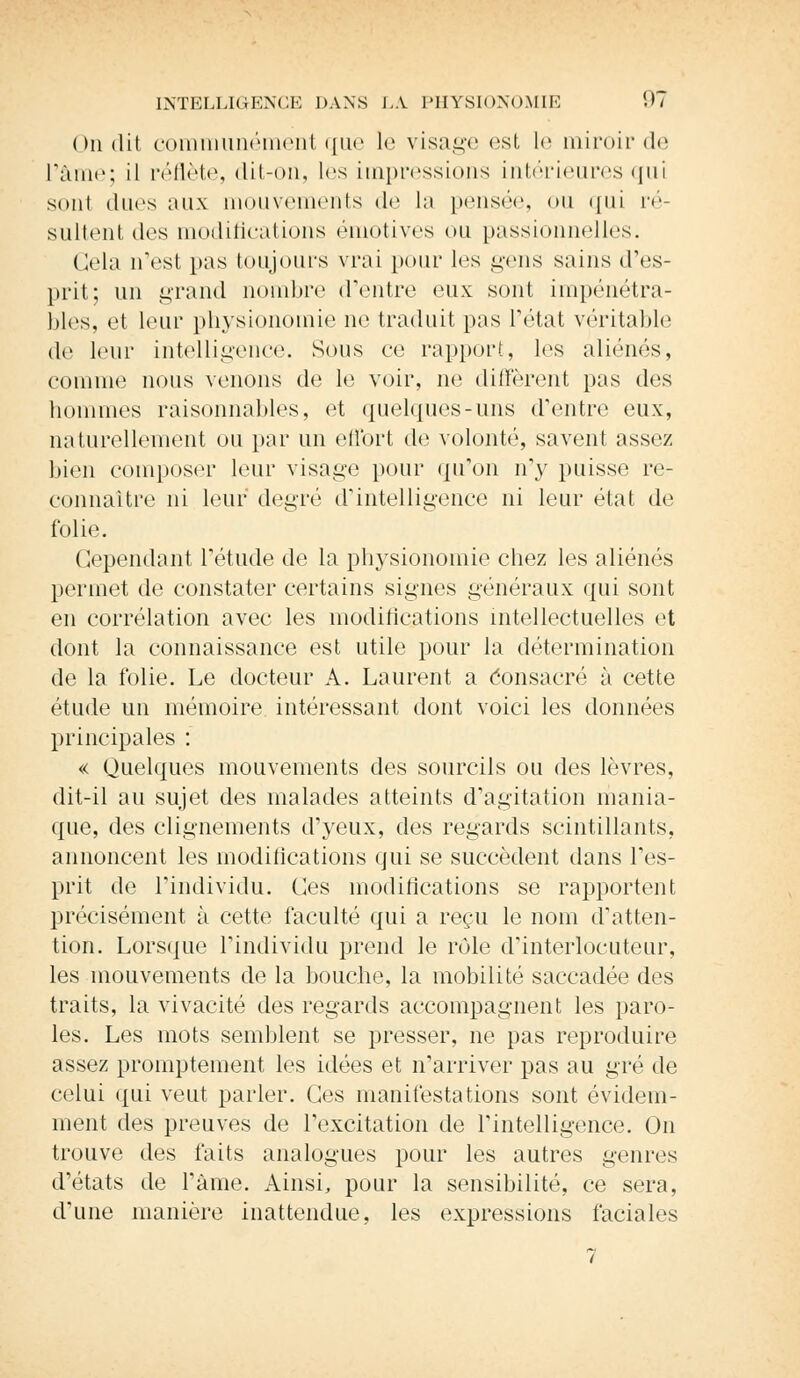On dit communément que le visage est le miroir de l'âme; il reflète, dit-on, les impressions intérieures qui sniii ducs aux mouvements de la pensée, ou qui ré- sultent des modifications émotives ou passionnelles. Gela n'est pas toujours vrai pour les gens sains d'es- prit; un grand nombre (rentre eux sont impénétra- bles, et leur physionomie ne traduit pas l'état véritable de leur intelligence. Sous ce rapport, les aliénés, comme nous venons de le voir, ne diffèrent pas des hommes raisonnables, et quelques-uns d'entre eux, naturellement ou par un effort de volonté, savent assez bien composer leur visage pour qu'on n'y puisse re- connaître ni leur degré d'intelligence ni leur état de folie. Cependant l'étude de la physionomie chez les aliénés permet de constater certains signes généraux qui sont en corrélation avec les modifications intellectuelles et dont la connaissance est utile pour la détermination de la folie. Le docteur A. Laurent a Consacré à cette étude un mémoire intéressant dont voici les données principales : « Quelques mouvements des sourcils ou des lèvres, dit-il au sujet des malades atteints d'agitation mania- que, des clignements d'yeux, des regards scintillants, annoncent les modifications qui se succèdent dans l'es- prit de l'individu. Ces modifications se rapportent précisément à cette faculté qui a reçu le nom d'atten- tion. Lorsque l'individu prend le rôle d'interlocuteur, les mouvements de la bouche, la mobilité saccadée des traits, la vivacité des regards accompagnent les paro- les. Les mots semblent se presser, ne pas reproduire assez promptement les idées et n'arriver pas au gré de celui qui veut parler. Ces manifestations sont évidem- ment des preuves de l'excitation de l'intelligence. On trouve des faits analogues pour les autres genres d'états de l'âme. Ainsi, pour la sensibilité, ce sera, d'une manière inattendue, les expressions faciales