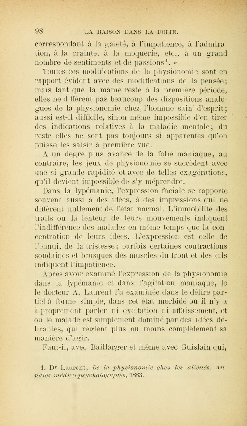 correspondant à la gaieté, à l'impatience, à l'admira- tion, à la crainte, à la moquerie, etc., à un grand nombre de sentiments et de passions1. » Toutes ces modifications de la physionomie sont en rapport évident avec des modifications de la pensée: mais tant que la manie reste à la première période, elles ne diffèrent pas beaucoup des dispositions analo- gues de la physionomie chez l'homme sain d'esprit ; aussi est-il difficile, sinon même impossible d'en tirer des indications relatives à la maladie mentale ; du reste elles ne sont pas toujours si apparentes qu'on puisse les saisir à première vue. A un degré plus avancé de la folie maniaque, au contraire, les jeux de physionomie se succèdent avec une si grande rapidité et avec de telles exagérations, qu'il devient impossible de s'y méprendre. Dans la lypémanie, l'expression faciale se rapporte souvent aussi à des idées, à des impressions qui ne diffèrent nullement de l'état normal. L'immobilité des traits ou la lenteur de leurs mouvements indiquent l'indifférence des malades en même temps que la con- centration de leurs idées. L'expression est celle de l'ennui, de la tristesse ; parfois certaines contractions soudaines et brusques des muscles du front et des cils indiquent l'impatience. Aides avoir examiné l'expression de la physionomie dans la lypémanie et dans l'agitation maniaque, le le docteur A. Laurent l'a examinée dans le délire par- tiel à forme simple, dans cet état morbide où il n'y a ii proprement parler ni excitation ni affaissement, et où le malade est simplement dominé par des idées dé- lirantes, qui règlent plus ou moins complètement sa manière d'agir. Faut-il, avec Baillarger et même avec Guislain qui, 1. Dr Laurent, De la physionomie chez les aliénés. A/i- naf.es médico-psychologiques, 1883.
