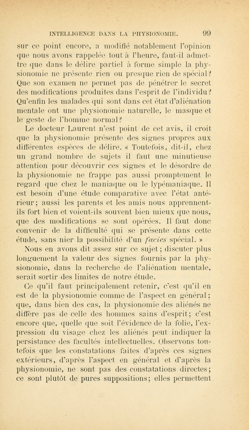 sur ce point encore, a modifié notablement l'opinion que nous avons rappelée tout à l'heure, faut-il admet- tre que dans le délire partiel à forme simple la phy- sionomie ne présente rien ou presque rien de spécial? Que son examen ne permet pas do pénétrer le secret des modifications produites dans l'esprit de l'individu? Qu'enfin les malades qui sont dans cet état d'aliénation mentale ont une physionomie naturelle, le masque et le geste de l'homme normal? Le docteur Laurent n'est point de cet avis, il croit que la physionomie présente des signes propres aux différentes espèces de délire. « Toutefois, dit-il, chez un grand nombre de sujets il faut une minutieuse attention pour découvrir ces signes et le désordre de la physionomie ne frappe pas aussi promptement le regard que chez le maniaque ou le lypémaniaque. Il est besoin d'une étude comparative avec l'état anté- rieur ; aussi les parents et les amis nous apprennent- ils fort bien et voient-ils souvent bien mieux que nous, que des modifications se sont opérées. Il faut donc convenir de la difficulté qui se présente dans cette étude, sans nier la possibilité d'un faciès spécial. » Nous en avons dit assez sur ce sujet ; discuter plus longuement la valeur des signes fournis par la phy- sionomie, dans la recherche de l'aliénation mentale, serait sortir des limites de notre étude. Ce qu'il faut principalement retenir, c'est qu'il en est de la physionomie comme de l'aspect en général ; que, dans bien des cas, la physionomie des aliénés ne diffère pas de celle des hommes sains d'esprit ; c'est encore que, quelle que soit l'évidence de la folie, l'ex- pression du visage chez les aliénés peut indiquer la persistance des facultés intellectuelles. Observons tou- tefois que les constatations faites d'après ces signes extérieurs, d'après l'aspect en général et d'après la physionomie, ne sont pas des constatations directes; ce sont plutôt de pures suppositions; elles permettent