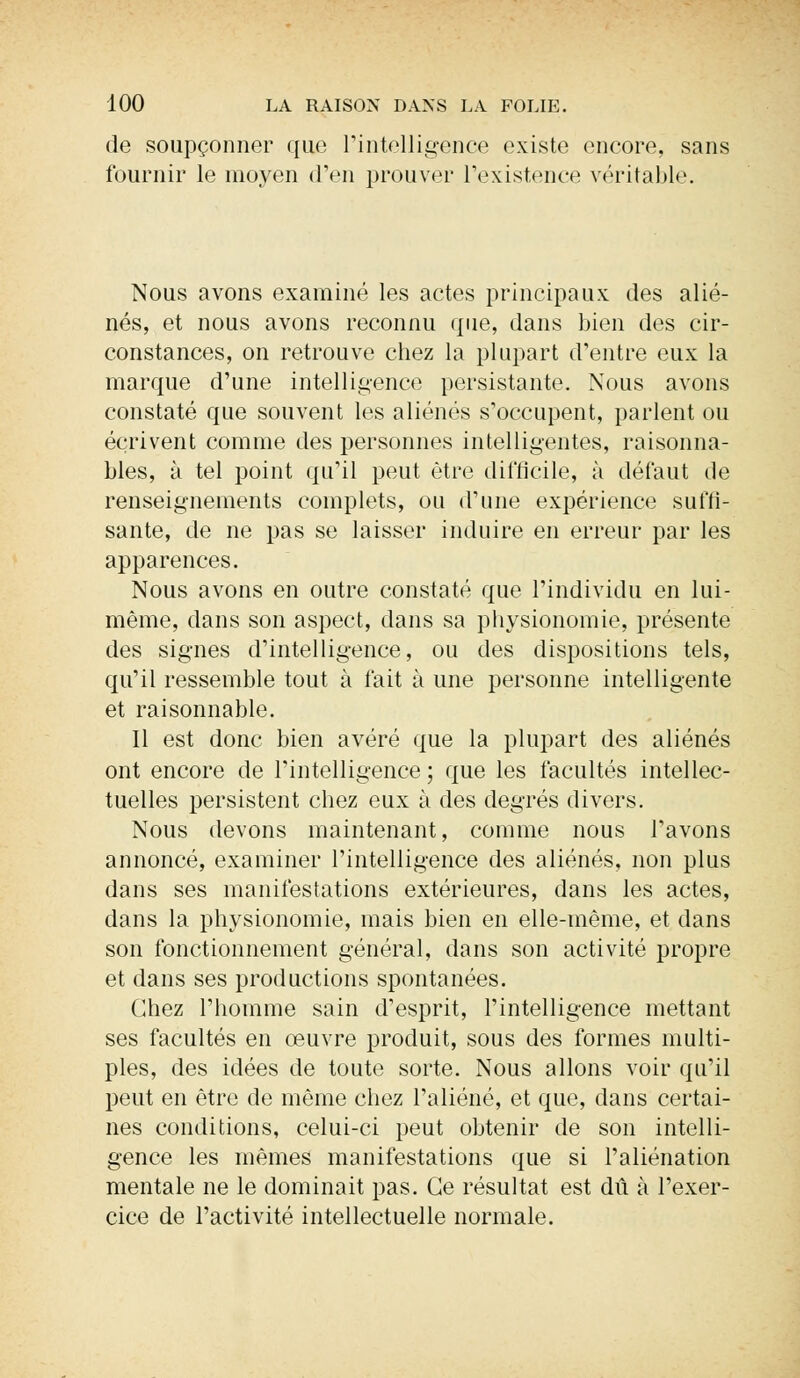 de soupçonner que l'intelligence existe encore, sans fournir le moyen d'en prouver l'existence véritable. Nous avons examiné les actes principaux des alié- nés, et nous avons reconnu que, dans bien des cir- constances, on retrouve chez la plupart d'entre eux la marque d'une intelligence persistante. Nous avons constaté que souvent les aliénés s'occupent, parlent ou écrivent comme des personnes intelligentes, raisonna- bles, à tel point qu'il peut être difficile, à défaut de renseignements complets, ou d'une expérience suffi- sante, de ne pas se laisser induire en erreur par les apparences. Nous avons en outre constaté que l'individu en lui- même, dans son aspect, dans sa physionomie, présente des signes d'intelligence, ou des dispositions tels, qu'il ressemble tout à fait à une personne intelligente et raisonnable. Il est donc bien avéré que la plupart des aliénés ont encore de l'intelligence; que les facultés intellec- tuelles persistent chez eux à des degrés divers. Nous devons maintenant, comme nous l'avons annoncé, examiner l'intelligence des aliénés, non plus dans ses manifestations extérieures, dans les actes, dans la physionomie, mais bien en elle-même, et clans son fonctionnement général, dans son activité propre et dans ses productions spontanées. Chez l'homme sain d'esprit, l'intelligence mettant ses facultés en œuvre produit, sous des formes multi- ples, des idées de toute sorte. Nous allons voir qu'il peut en être de même chez l'aliéné, et que, dans certai- nes conditions, celui-ci peut obtenir de son intelli- gence les mêmes manifestations que si l'aliénation mentale ne le dominait pas. Ce résultat est dû à l'exer- cice de l'activité intellectuelle normale.