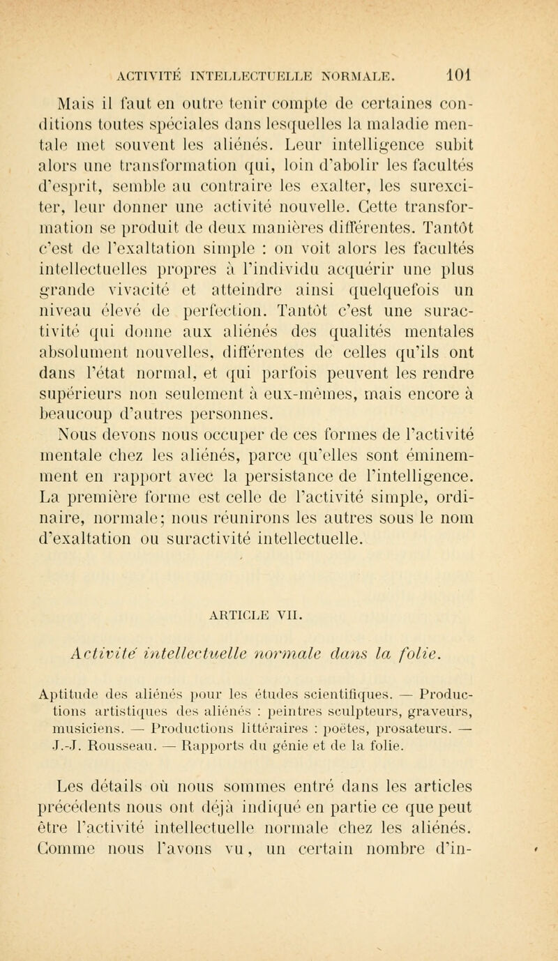 Mais il faut en outre tenir compte de certaines con- ditions toutes spéciales dans lesquelles la maladie men- tale met souvent les aliénés. Leur intelligence subit alors une transformation qui, loin d'abolir les facultés d'esprit, semble au contraire les exalter, les surexci- ter, leur donner une activité nouvelle. Cette transfor- mation se produit de deux manières différentes. Tantôt c'est de l'exaltation simple : on voit alors les facultés intellectuelles propres à l'individu acquérir une plus grande vivacité et atteindre ainsi quelquefois un niveau élevé de perfection. Tantôt c'est une surac- tivité qui donne aux aliénés des qualités mentales absolument nouvelles, différentes de celles qu'ils ont dans l'état normal, et qui parfois peuvent les rendre supérieurs non seulement à eux-mêmes, mais encore à beaucoup d'autres personnes. Nous devons nous occuper de ces formes de l'activité mentale chez les aliénés, parce qu'elles sont éminem- ment en rapport avec la persistance de l'intelligence. La première forme est celle de l'activité simple, ordi- naire, normale; nous réunirons les autres sous le nom d'exaltation ou suractivité intellectuelle. article vu. Activité intellectuelle normale dans la folie. Aptitude des aliénés pour les études scientifiques. — Produc- tions artistiques des aliénés : peintres sculpteurs, graveurs, musiciens. — Productions littéraires : poètes, prosateurs. — J.-J. Rousseau. — Rapports du génie et de la folie. Les détails où nous sommes entré dans les articles précédents nous ont déjà indiqué en partie ce que peut être l'activité intellectuelle normale chez les aliénés. Gomme nous l'avons vu, un certain nombre d'in-