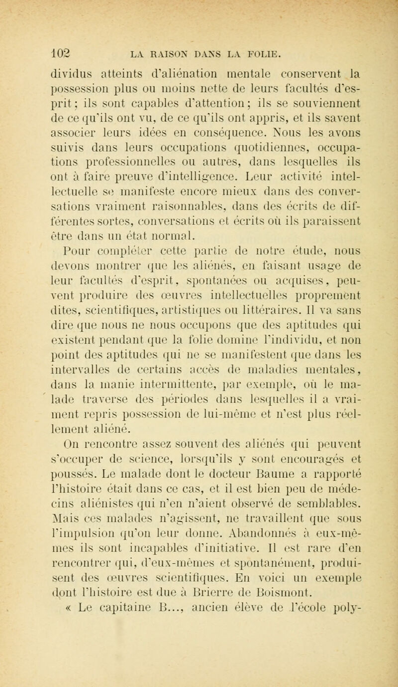 dividus atteints d'aliénation mentale conservent la possession plus ou moins nette de leurs facultés d'es- prit ; ils sont capables d'attention; ils se souviennent de ce qu'ils ont vu, de ce qu'ils ont appris, et ils savent associer leurs idées en conséquence. Nous les avons suivis dans leurs occupations quotidiennes, occupa- tions professionnelles ou autres, dans lesquelles ils ont à faire preuve d'intelligence. Leur activité intel- lectuelle se manifeste encore mieux dans des conver- sations vraiment raisonnables, dans des écrits de dif- férentes sortes, conversations et écrits où ils paraissent être dans un état normal. Pour compléter cette partie de notre étude, nous devons montrer que les aliénés, en faisant usage de leur facultés d'esprit, spontanées ou acquises, peu- vent produire des œuvres intellectuelles proprement dites, scientifiques, artistiques ou littéraires. Il va sans dire que nous ne nous occupons que des aptitudes qui existent pendant que la folie domine l'individu, et non point des aptitudes qui ne se manifestent que dans les intervalles de certains accès de maladies mentales, dans la manie intermittente, par exemple, où le ma- lade traverse des périodes dans lesquelles il a vrai- ment repris possession de lui-même et n'est plus réel- lement aliéné. On rencontre assez souvent des aliénés qui peuvent s'occuper de science, lorsqu'ils y sont encouragés et poussés. Le malade dont le docteur Baume a rapporté l'histoire était dans ce cas, et il est bien peu de méde- cins aliénistes qui n'en n'aient observé de semblables. Mais ces malades n'agissent, ne travaillent que sous l'impulsion qu'on leur donne. Abandonnés à eux-mê- mes ils sont incapables d'initiative. Il est. rare d'en rencontrer qui, d'eux-mêmes et spontanément, produi- sent des oeuvres scientifiques. En voici un exemple dont l'histoire est due à Brierre de Boismont. « Le capitaine B..., ancien élève de l'école poly-