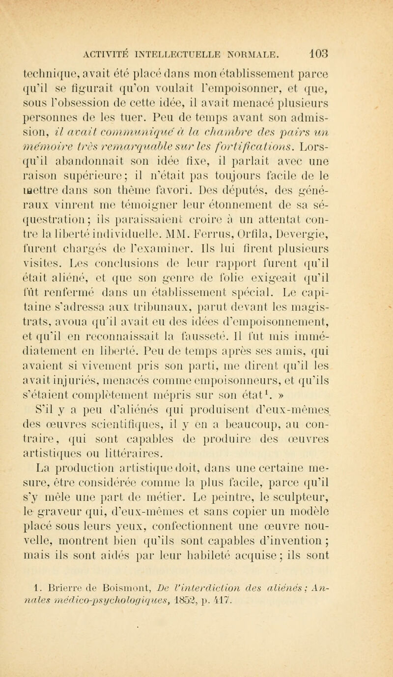 technique, avait été placé dans mon établissement parce qu'il se figurait qu'on voulait l'empoisonner, et ({ne, sous l'obsession de cette idée, il avait menacé plusieurs personnes de les tuer. Peu de temps avant son admis- sion, il avait communiqué à la chambre des pairs un mémoire très remarquable sur les fortifications. Lors- qu'il abandonnait son idée fixe, il parlait avec une raison supérieure; il n'était pas toujours facile de le mettre dans son thème favori. Des députés, des géné- raux vinrent me témoigner leur étonnement de sa sé- questration; ils paraissaient croire à un attentat con- tre la liberté individuelle. MM. Ferrus, Orfila, Devergie, furent chargés de l'examiner. Ils lui firent plusieurs visites. Les conclusions de leur rapport furent qu'il était aliéné, et que son genre de folie exigeait qu'il fût renfermé dans un établissement spécial. Le capi- taine s'adressa aux tribunaux, parut devant les magis- trats, avoua qu'il avait eu des idées d'empoisonnement, et qu'il en reconnaissait la fausseté. Il fut mis immé- diatement en liberté. Peu de temps après ses amis, qui avaient si vivement pris son parti, me dirent qu'il les avait injuriés, menacés comme empoisonneurs, et qu'ils s'étaient complètement mépris sur son état1. » S'il y a peu d'aliénés qui produisent d'eux-mêmes, des oeuvres scientifiques, il y en a beaucoup, au con- traire, qui sont capables de produire des œuvres artistiques ou littéraires. La production artistique doit, dans une certaine me- sure, être considérée comme la plus facile, parce qu'il s'y mêle une part de métier. Le peintre, le sculpteur, le graveur qui, d'eux-mêmes et sans copier un modèle placé sous leurs yeux, confectionnent une œuvre nou- velle, montrent bien qu'ils sont capables d'invention ; mais ils sont aidés par leur habileté acquise; ils sont 1. Brierre de Boismont, De l'interdiction des aliénés ; An- nales médico-psychologiques, 1852, p. 417.