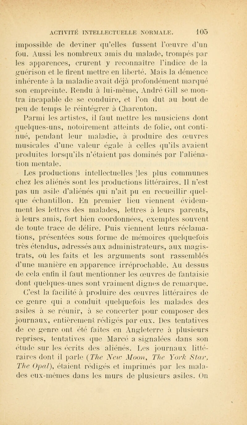 impossible de deviner qu'elles fussent l'œuvre d'un fou. Aussi les nombreux amis du malade, trompés par les apparences, crurent y reconnaître L'indice de la guérison et le tirent mettre eu liberté. Mais la démence inhérente à la maladie avait déjà profondément marqué son empreinte. Rendu à lui-même, André Gill se mon- tra incapable de se conduire, et Pou dut au bout de peu de temps le réintégrer à Gharenton. Parmi les artistes, il faut mettre les musiciens dont quelques-uns, notoirement atteints de folie, ont conti- nué, pendant leur maladie, à produire des œuvres musicales d'une valeur égale à celles qu'ils avaient produites lorsqu'ils n'étaient pas dominés par l'aliéna- tion mentale. Les productions intellectuelles [les plus communes chez les aliénés sont les productions littéraires. Il n'est pas un asile d'aliénés qui n'ait pu en recueillir quel- que échantillon. En premier lieu viennent évidem- ment les lettres des malades, lettres à leurs parents, à leurs amis, fort bien coordonnées, exemptes souvent de toute trace de délire. Puis viennent leurs réclama- tions, présentées sous forme de mémoires quelquefois très étendus, adressés aux administrateurs, aux magis- trats, où les faits et les arguments sont rassemblés d'une manière en apparence irréprochable. Au dessus de cela enfin il faut mentionner les œuvres de fantaisie dont quelques-unes sont vraiment dignes de remarque. C'est la facilité à produire des œuvres littéraires de ce genre qui a conduit quelquefois les malades des asiles à se réunir, à se concerter pour composer des journaux, entièrement rédigés par eux. Des tentatives de ce genre ont été faites en Angleterre à plusieurs reprises, tentatives que Marcé a signalées dans son étude sur les écrits des aliénés. Les journaux litté- raires dont il parle {The New Mocm, The York Star, The Opal), étaient rédigés et imprimés par les mala- des eux-mêmes dans les murs de plusieurs asiles. On