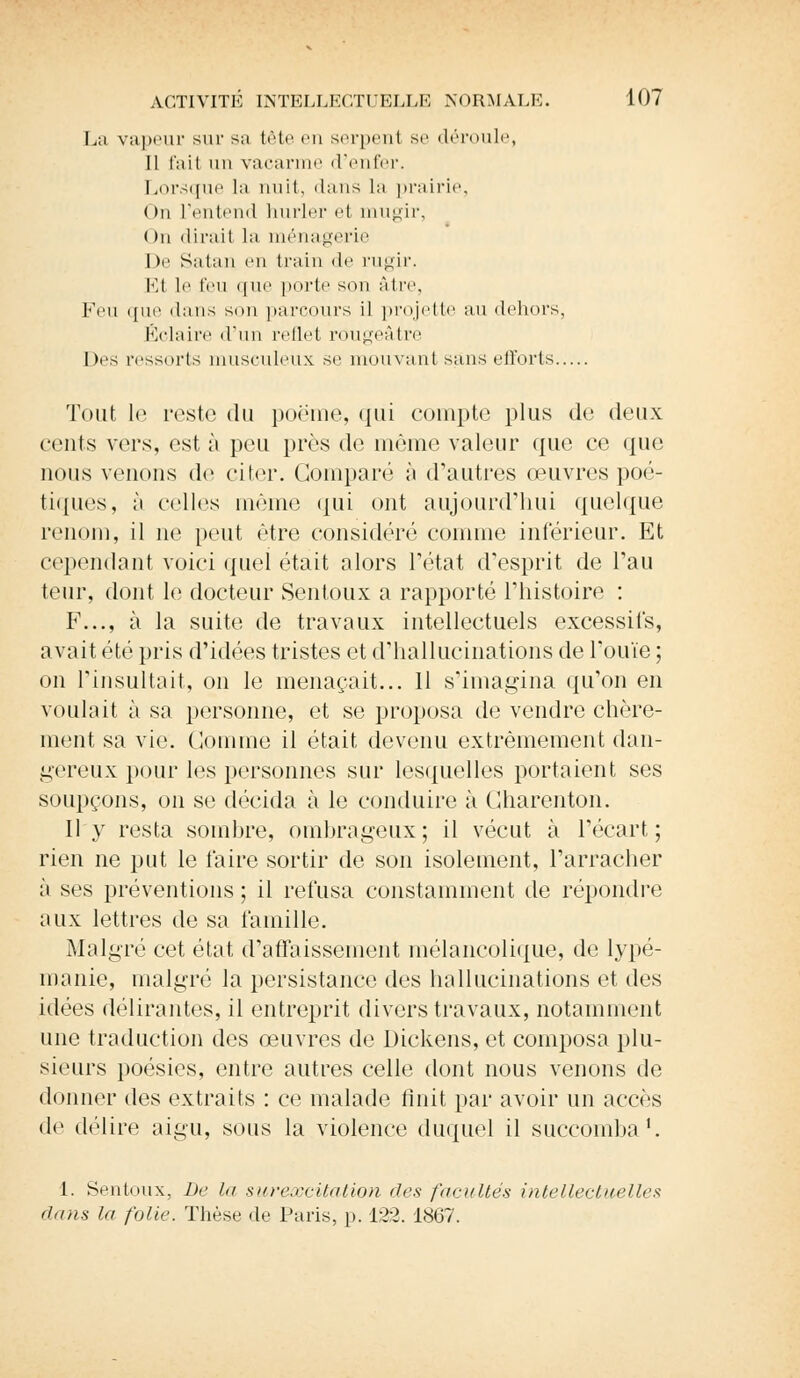 La vapeur sur sa tète eu serpent se déroule, Il l'ait un vacarme d'enfer. Lorsque la nuit, dans la prairie, ( >n l'entend hurler et mugir, ( )n dirait la ménagerie I |e Satan en train de rugir. Et le l'eu que porte son àtre, Feu que dans son parcours il projette au dehors, Éclaire d'un reflet rougeâtre Des ressorts musculeux se mouvant sans efforts Tout le reste du poème, qui compte plus do deux cents vers, est à peu près de même valeur que ce que nous venons de citer. Comparé à d'autres œuvres poé- tiques, à celles même qui ont aujourd'hui quelque renom, il ne peut être considéré comme inférieur. Et cependant voici quel était alors l'état desprit de Tau teur, dont le docteur Sentoux a rapporté l'histoire : F..., à la suite de travaux intellectuels excessifs, avait été pris d'idées tristes et d'hallucinations de l'ouïe ; on l'insultait, on le menaçait... 11 s'imagina qu'on en voulait à sa personne, et se proposa de vendre chère- ment sa vie. Gomme il était devenu extrêmement dan- gereux pour les personnes sur lesquelles portaient ses soupçons, on se décida à le conduire à Charenton. Il y resta sombre, ombrageux; il vécut à l'écart; rien ne put le l'aire sortir de son isolement, l'arracher à ses préventions ; il refusa constamment de répondre aux lettres de sa famille. Malgré cet état d'affaissement mélancolique, de lypé- manie, malgré la persistance des hallucinations et des idées délirantes, il entreprit divers travaux, notamment une traduction des œuvres de Dickens, et composa plu- sieurs poésies, entre autres celle dont nous venons de donner des extraits : ce malade finit par avoir un accès de délire aigu, sous la violence duquel il succomba1. 1. Sentoux, De lu surexcitation îles facultés intellectuelles dans la folie. Thèse de Paris, p. 122. 1867.