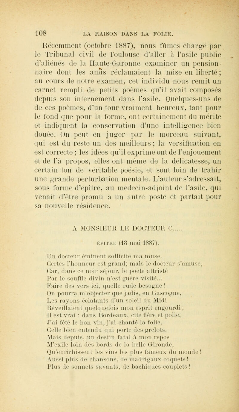 Récemment (octobre 1887), nous fûmes chargé par le Tribunal civil de Toulouse d'aller à l'asile public d'aliénés de la Haute-Garonne examiner un pension- naire dont les ainis réclamaient la mise en liberté ; au cours de notre examen, cet individu nous remit un carnet rempli de petits poèmes qu'il avait composés depuis son internement dans l'asile. Quelques-uns de de ces poèmes, d'un tour vraiment heureux, tant pour le fond que pour la l'orme, ont certainement du mérite et indiquent la conservation d'une intelligence bien douée. On peut en juger par le morceau suivant, qui est du reste un des meilleurs ; la versification en est correcte ; les idées qu'il exprime ont de l'enjouement et de l'a propos, elles ont même de la délicatesse, un certain ton de véritable poésie, et sont loin de trahir une grande perturbation mentale. L'auteur s'adressait, sous forme d'épitre, au médecin-adjoint de l'asile, qui venait d'être promu à un lui tir poste et partait pour sa nouvelle résidence. A MONSIEUR LE DOCTEUR G. épitre (13 mai 1887). Un docteur éminent sollicite ma muse. Certes L'honneur est grand; mais le docteur s'amuse, < !ar, dans ce noir séjour, le poète attristé Par le souffle divin n'est guère visité... Faire des vers ici. quelle rude besogne! On pourra m'objecter que jadis, en Gascogne, Les rayons éclatants d'un soleil du Midi Réveillaient quelquefois mon esprit engourdi; Il est vrai : dans Bordeaux, cité fière et polie. J'ai fêté le bon vin, j'ai chanté la folie. Celle bien entendu qui porte des grelots. Mais depuis, un destin fatal à mon repos M'exile loin des bords de la belle Gironde, Qu'enrichissent les vins les plus fameux du mondel Au—i plus de chansons, 'I»' madrigaux coquets! Plus de sonnets savants, de bachiques couplets !