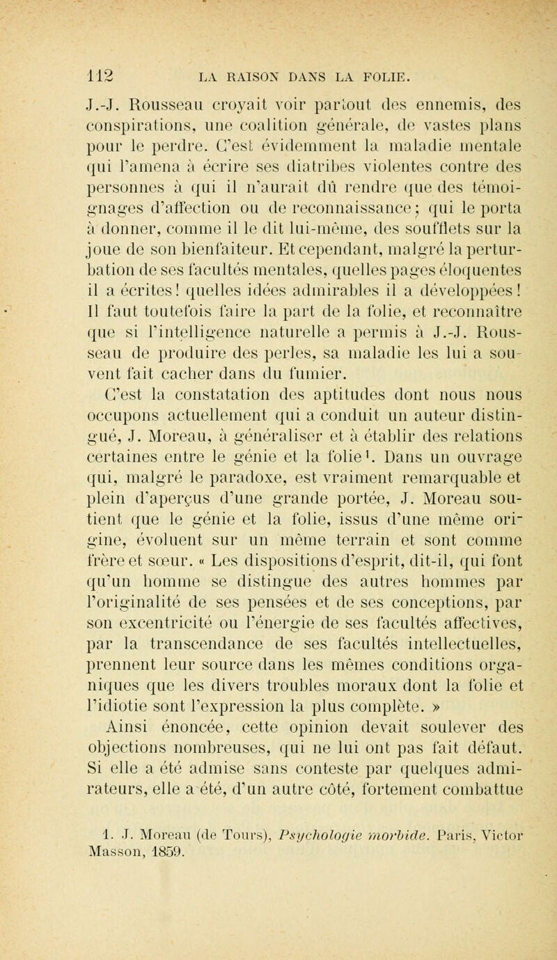J.-J. Rousseau croyait voir partout des ennemis, des conspirations, une coalition générale, de vastes plans pour le perdre. C'est évidemment la maladie mentale qui l'amena à écrire ses diatribes violentes contre des personnes à qui il n'aurait dû rendre que des témoi- gnages d'affection ou de reconnaissance ; qui le porta à donner, comme il le dit lui-même, des soufflets sur la joue de son bienfaiteur. Et cependant, malgré la pertur- bation de ses facultés mentales, quelles pages éloquentes il a écrites! quelles idées admirables il a développées! Il faut toutefois faire la part de la folie, et reconnaître que si l'intelligence naturelle a permis à J.-J. Rous- seau de produire des perles, sa maladie les lui a sou- vent fait cacher dans du fumier. C'est la constatation des aptitudes dont nous nous occupons actuellement qui a conduit un auteur distin- gué, J. Moreau, à généraliser et à établir des relations certaines entre le génie et la folie1. Dans un ouvrage qui, malgré le paradoxe, est vraiment remarquable et plein d'aperçus d'une grande portée, J. Moreau sou- tient que le génie et la folie, issus d'nne môme ori- gine, évoluent sur un même terrain et sont comme frère et sœur. « Les dispositions d'esprit, dit-il, qui font qu'un homme se distingue des autres hommes par l'originalité de ses pensées et de ses conceptions, par son excentricité ou l'énergie de ses facultés affectives, par la transcendance de ses facultés intellectuelles, prennent leur source dans les mêmes conditions orga- niques que les divers troubles moraux dont la folie et l'idiotie sont l'expression la plus complète. » Ainsi énoncée, cette opinion devait soulever des objections nombreuses, qui ne lui ont pas fait défaut. Si elle a été admise sans conteste par quelques admi- rateurs, elle a été, d'un autre côté, fortement combattue 1. J. Moreau (de Tours), Psychologie morbide. Paris. Victor Masson, 1859.