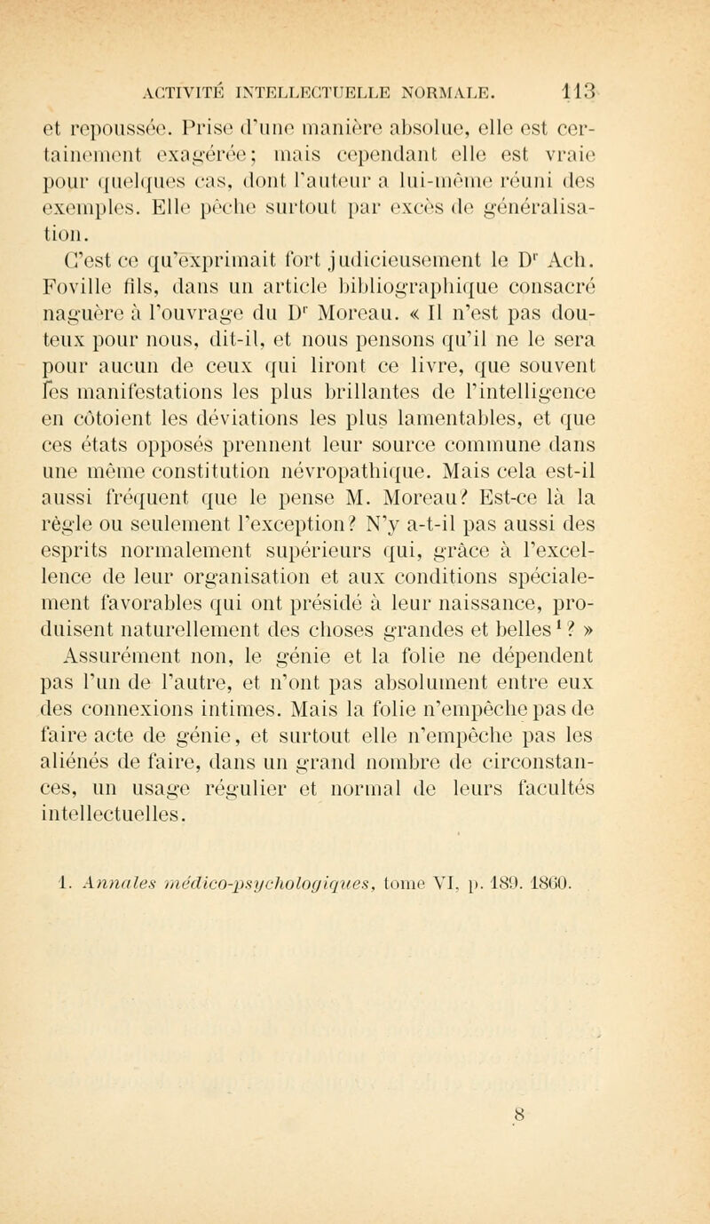 et repoussée. Prise d'une manière absolue, elle est cer- tainement exagérée; mais cependant elle est vraie pour quelques cas, dont l'auteur a Lui-même réuni des exemples. Elle pèche surtout par excès de généralisa- tion. C'est ce qu'exprimait fort judicieusement le D1' Ach. Foville fils, dans un article bibliographique consacré naguère à l'ouvrage du D1' Moreau. « Il n'est pas dou- teux pour nous, dit-il, et nous pensons qu'il ne le sera pour aucun de ceux qui liront ce livre, que souvent les manifestations les plus brillantes de l'intelligence en côtoient les déviations les plus lamentables, et que ces états opposés prennent leur source commune dans une même constitution névropathique. Mais cela est-il aussi fréquent que le pense M. Moreau? Est-ce là la règle ou seulement l'exception? N'y a-t-il pas aussi des esprits normalement supérieurs qui, grâce à l'excel- lence de leur organisation et aux conditions spéciale- ment favorables qui ont présidé à leur naissance, pro- duisent naturellement des choses grandes et bellesl ? » Assurément non, le génie et la folie ne dépendent pas l'un de l'autre, et n'ont pas absolument entre eux des connexions intimes. Mais la folie n'empêche pas de faire acte de génie, et surtout elle n'empêche pas les aliénés de faire, dans un grand nombre de circonstan- ces, un usage régulier et normal de leurs facultés intellectuelles.