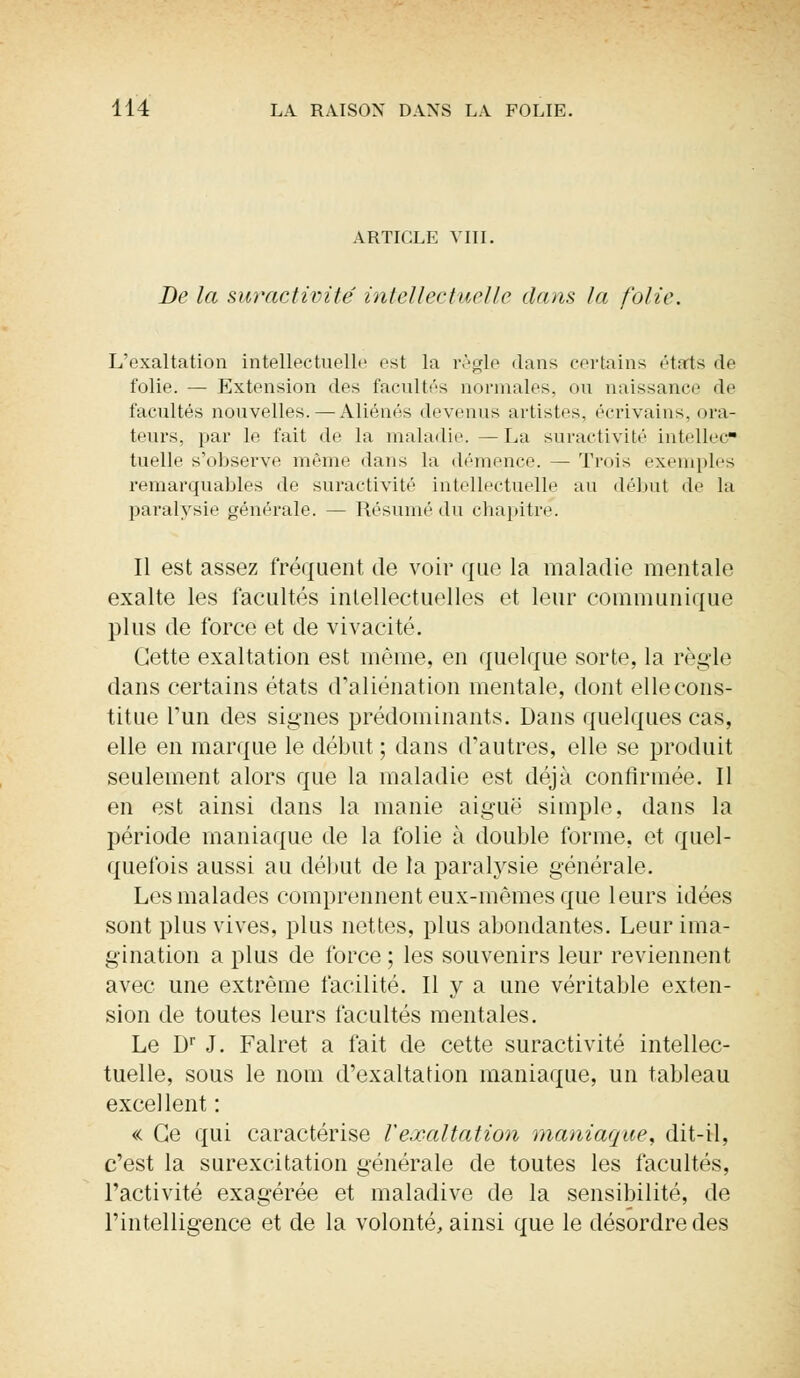 ARTICLE VIII. De la suractivité intellectuelle dans la folie. L'exaltation intellectuelle est la règle dans certains états de folie. — Extension des facultés normales, ou naissance de facultés nouvelles. — Aliénés devenus artistes, écrivains, ora- teurs, par le fait de la maladie. — La suractivité intellec- tuelle s'observe même dans la démence. — Trois exemples remarquables de suractivité intellectuelle au début de la paralysie générale. — Résumé du chapitre. Il est assez fréquent de voir que la maladie mentale exalte les facultés intellectuelles et leur communique plus de force et de vivacité. Cette exaltation est même, en quelque sorte, la règle dans certains états d'aliénation mentale, dont elle cons- titue l'un des signes prédominants. Dans quelques cas, elle en marque le début ; dans d'autres, elle se produit seulement alors que la maladie est déjà confirmée. Il en est ainsi dans la manie aiguë simple, dans la période maniaque de la folie à double forme, et quel- quefois aussi au début de la paralysie générale. Les malades comprennent eux-mêmes que leurs idées sont plus vives, plus nettes, plus abondantes. Leur ima- gination a plus de force ; les souvenirs leur reviennent avec une extrême facilité. Il y a une véritable exten- sion de toutes leurs facultés mentales. Le Dr J. Falret a fait de cette suractivité intellec- tuelle, sous le nom d'exaltation maniaque, un tableau excellent : « Ce qui caractérise Vexaltation maniaque, dit-il, c'est la surexcitation générale de toutes les facultés, l'activité exagérée et maladive de la sensibilité, de l'intelligence et de la volonté, ainsi que le désordre des