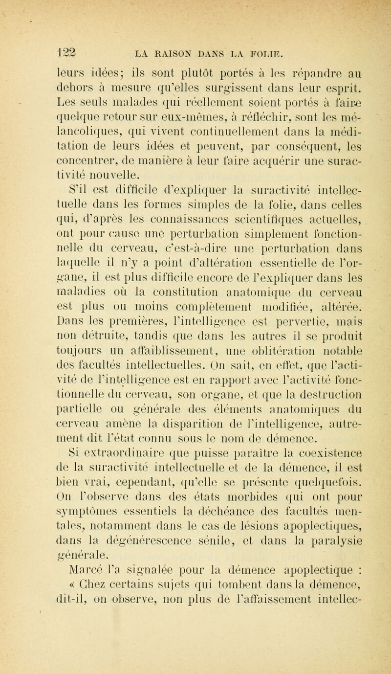 leurs idées; ils sont plutôt portés à les répandre au dehors à mesure qu'elles surgissent clans leur esprit. Les seuls malades qui réellement soient portés à faire quelque retour sur eux-mêmes, à réfléchir, sont les mé- lancoliques, qui vivent continuellement dans la médi- tation de leurs idées et peuvent, par conséquent, les concentrer, de manière à leur taire acquérir une surac- tivité nouvelle. S'il est difficile d'expliquer la suractivité intellec- tuelle dans les formes simples de la folie, dans celles qui, d'après les connaissances scientifiques actuelles, ont pour cause une perturbation simplement fonction- nelle du cerveau, c'est-à-dire une perturbation dans laquelle il n'y a point d'altération essentielle de l'or- gane, il est plus difficile encore de l'expliquer dans les maladies où la constitution anatomique du cerveau est plus ou moins complètement modifiée, altérée. Dans les premières, l'intelligence est pervertie, mais non détruite, tandis que dans les autres il se produit toujours un affaiblissement, une oblitération notable des facultés intellectuelles. On sait, en effet, que l'acti- vité de l'intelligence est en rapport avec l'activité fonc- tionnelle du cerveau, son organe, et que la destruction partielle ou générale des éléments anatomiques du cerveau amène la disparition de l'intelligence, autre- ment dit l'état connu sous le nom de démence. Si extraordinaire que puisse paraître la coexistence de la suractivité intellectuelle et de la démence, il est bien vrai, cependant, qu'elle se présente quelquefois. On l'observe dans des états morbides qui ont pour symptômes essentiels la déchéance des facultés men- tales, notamment dans le cas de lésions apoplectiques, dans la dégénérescence sénile, et clans la paralysie générale. Marcé l'a signalée pour la clémence apoplectique : « Chez certains sujets qui tombent clans la démence, dit-il, on observe, non plus de l'aflaissement intellec-
