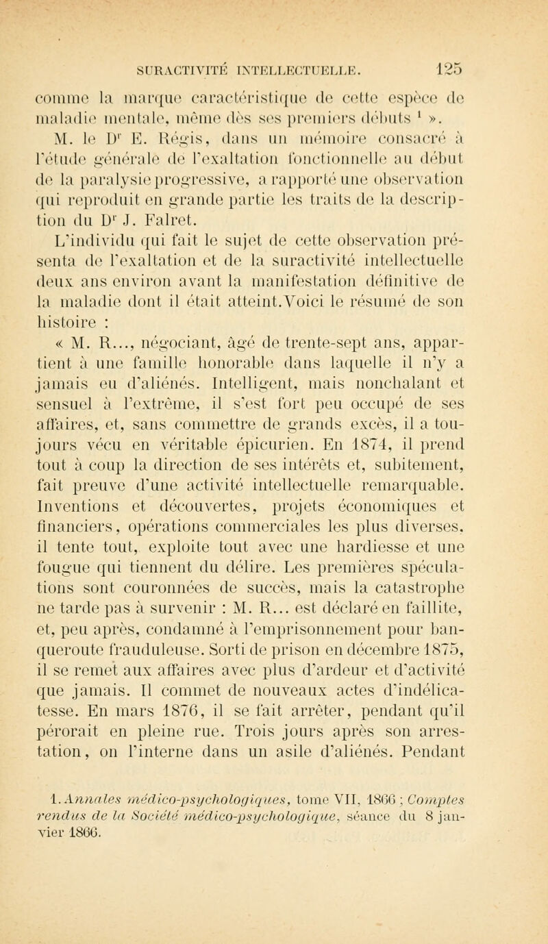 comme la marque caractéristique de cette espèce de maladie mentale, même des ses premiers débuts l ». M. 1<' I)1' E. Régis, dans un mémoire consacré ù l'étude générale dé l'exaltation fonctionnelle au début de la paralysie progressive, a rapporté une observation qui reproduit en grande partie les traits de la descrip- tion du Dr J. Falret. L'individu qui l'ait le sujet de cette observation pré- senta de l'exaltation et de la suractivité intellectuelle deux ans environ avant la manifestation définitive de la maladie dont il était atteint.Voici le résumé de son histoire : « M. R..., négociant, âgé de trente-sept ans, appar- tient à une famille honorable dans laquelle il n'y a jamais eu d'aliénés. Intelligent, mais nonchalant et sensuel à l'extrême, il s'est fort peu occupé de ses affaires, et, sans commettre de grands excès, il a tou- jours vécu en véritable épicurien. En 1874, il prend tout à coup la direction de ses intérêts et, subitement, fait preuve d'une activité intellectuelle remarquable. Inventions et découvertes, projets économiques et financiers, opérations commerciales les plus diverses, il tente tout, exploite tout avec une hardiesse et une fougue qui tiennent du délire. Les premières spécula- tions sont couronnées de succès, mais la catastrophe ne tarde pas à survenir : M. R... est déclaré en faillite, et, peu après, condamné à l'emprisonnement pour ban- queroute frauduleuse. Sorti de prison en décembre 1875, il se remet aux affaires avec plus d'ardeur et d'activité que jamais. Il commet de nouveaux actes d'indélica- tesse. En mars 1876, il se fait arrêter, pendant qu'il pérorait en pleine rue. Trois jours après son arres- tation, on l'interne dans un asile d'aliénés. Pendant 1. Annales médico-psychologiques, tome VII, 18(36 ; Comptes rendus de la Société médico-psychologique, séance du 8 jan- vier 1866.
