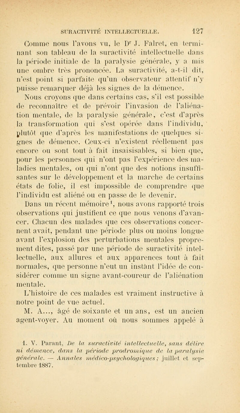 Gomme nous Pavons vu, lo Dr J. Falret, on termi- nant son tableau de la suractivité intellectuelle dans la période initiale de la paralysie générale, y a mis une ombre très prononcée. La suractivité, a-t-il dit, n'est point si parfaite qu'un observateur attentif n'y puisse remarquer déjà les signes de la démence. Nous croyons que dans certains cas, s'il est possible île reconnaître et de prévoir l'invasion de l'aliéna- tion mentale, de la paralysie générale, c'est d'après la transformation qui s'est opérée dans l'individu, plutôt que d'après les manifestations de quelques si- gnes de démence. Ceux-ci n'existent réellement pas encore ou sont tout à fait insaisisables, si bien que, pour les personnes qui n'ont pas l'expérience des ma- ladies mentales, ou qui n'ont que des notions insuffi- santes sur le développement et la marche de certains états de folie, il est impossible de comprendre que l'individu est aliéné ou en passe de le devenir. Dans un récent mémoire1, nous avons rapporté trois observations qui justifient ce que nous venons d'avan- cer. Chacun des malades que ces observations concer- nent avait, pendant une période plus ou moins longue avant l'explosion des perturbations mentales propre- ment dites, passé par une période de suractivité intel- lectuelle, aux allures et aux apparences tout à fait normales, que personne n'eut un instant l'idée de con- sidérer comme un signe avant-coureur de l'aliénation mentale. L'histoire de ces malades est vraiment instructive à notre point de vue actuel. M. A..., âgé de soixante et un ans, est un ancien agent-voyer. Au moment où nous sommes appelé à 1. V. Parant, De la suractivité intellectuelle, sans délire ni démence, dans la période prodromique de la paralysie générale. — Annales médico-psychologiques; juillet et sep- tembre 1887.