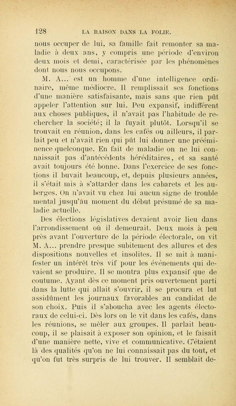 nous occuper de lui, sa famille fait remonter sa ma- ladie à deux ans, y compris une période d'environ deux mois et demi, caractérisée par les phénomènes dont nous nous occupons. M. A... est un homme d'une intelligence ordi- naire, même médiocre. Il remplissait ses fonctions d'une manière satisfaisante, mais sans que rien pût appeler l'attention sur lui. Peu expansif, indifférent aux choses publiques, il n'avait pas l'habitude de re- chercher la société; il la fuyait plutôt. Lorsqu'il se trouvait en réunion, dans les cafés ou ailleurs, il par- lait peu et n'avait rien qui pût lui donner une préémi- nence quelconque. En fait de maladie on ne lui con- naissait pas d'antécédents héréditaires, et sa santé avait toujours été bonne. Dans l'exercice de ses fonc- tions il buvait beaucoup, et, depuis plusieurs années, il s'était mis à s'attarder dans les cabarets et les au- berges. On n'avait vu chez lui aucun signe de trouble mental jusqu'au moment du début présumé de sa ma- ladie actuelle. Des élections législatives devaient avoir lieu dans l'arrondissement où il demeurait. Deux mois à peu près avant l'ouverture de la période électorale, on vit M. A... prendre presque subitement des allures et des dispositions nouvelles et insolites. Il se mit à mani- fester un intérêt très vif pour les événements qui de- vaient se produire. Il se montra plus expansif que de coutume. Ayant dès ce moment pris ouvertement parti dans la lutte qui allait s'ouvrir, il se procura et lut assidûment les journaux favorables au candidat de son choix. Puis il s'aboucha avec les agents électo- raux de celui-ci. Dès lors on le vit dans les cafés, dans les réunions, se mêler aux groupes. Il parlait beau- coup, il se plaisait à exposer son opinion, et le faisait d'une manière nette, vive et communicative. C'étaient là des qualités qu'on ne lui connaissait pas du tout, et qu'on fut très surpris de lui trouver. Il semblait de-