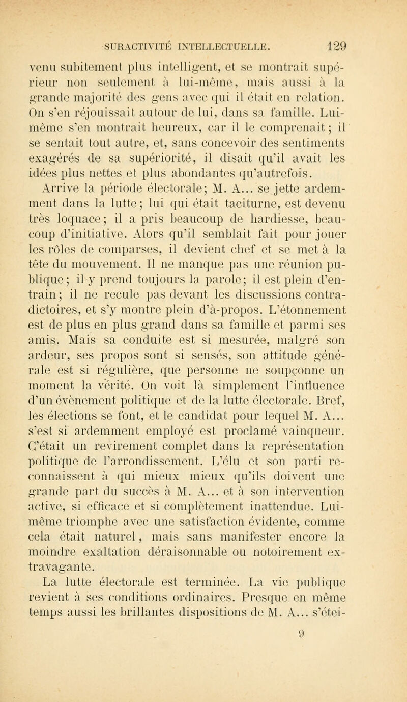 venu subitement plus intelligent, et se montrait supé- rieur non seulement à lui-même, mais aussi à La grande majorité des gens avec qui il était en relation. On s'en réjouissait autour de lui, dans sa famille. Lui- même s'en montrait heureux, car il le comprenait; il se sentait tout autre, et, sans concevoir des sentiments exagérés de sa supériorité, il disait qu'il avait les idées plus nettes et plus abondantes qu'autrefois. Arrive la période électorale; M. A... se jette ardem- ment dans la lutte ; lui qui était taciturne, est devenu très loquace; il a pris beaucoup de hardiesse, beau- coup d'initiative. Alors qu'il semblait fait pour jouer les rôles de comparses, il devient chef et se met à la tête du mouvement. Il ne manque pas une réunion pu- blique; il y prend toujours la parole; il est plein d'en- train ; il ne recule pas devant les discussions contra- dictoires, et s'y montre plein d'à-propos. L'étonnement est de plus en plus grand dans sa famille et parmi ses amis. Mais sa conduite est si mesurée, malgré son ardeur, ses propos sont si sensés, son attitude géné- rale est si régulière, que personne ne soupçonne un moment la vérité. On voit là simplement l'influence d'un événement politique et de la lutte électorale. Bref, les élections se font, et le candidat pour lequel M. A... s'est si ardemment employé est proclamé vainqueur. C'était un revirement complet dans la représentation politique de l'arrondissement. L'élu et son parti re- connaissent à qui mieux mieux qu'ils doivent une grande part du succès à M. A... et à son intervention active, si efficace et si complètement inattendue. Lui- même triomphe avec une satisfaction évidente, comme cela était naturel, mais sans manifester encore la moindre exaltation déraisonnable ou notoirement ex- travagante. La lutte électorale est terminée. La vie publique revient à ses conditions ordinaires. Presque en même temps aussi les brillantes dispositions de M. A... s'étei-
