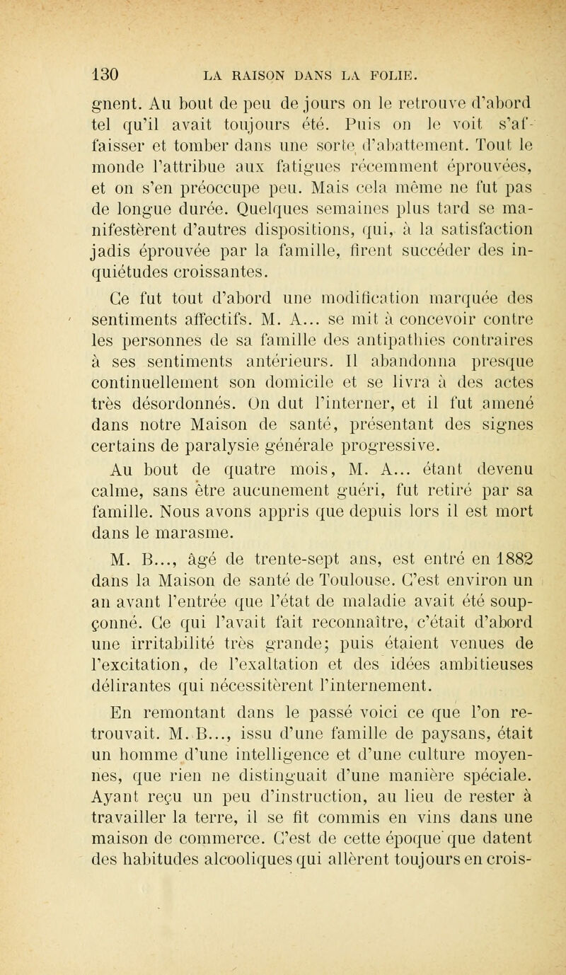 gnent. Au bout de peu de jours ou le retrouve d'abord tel qu'il avait toujours été. Puis on le voit s'af- faisser et tomber dans une sorte d'abattement. Tout le monde l'attribue aux fatigues récemment éprouvées, et on s'en préoccupe peu. Mais cela même ne fut pas de longue durée. Quelques semaines plus tard se ma- nifestèrent d'autres dispositions, qui, à la satisfaction jadis éprouvée par la famille, firent succéder des in- quiétudes croissantes. Ce fut tout d'abord une modification marquée des sentiments affectifs. M. A... se mit à concevoir contre les personnes de sa famille des antipathies contraires à ses sentiments antérieurs. Il abandonna presque continuellement son domicile et se livra à des actes très désordonnés. On dut l'interner, et il fut amené dans notre Maison de santé, présentant des signes certains de paralysie générale progressive. Au bout de quatre mois, M. A... étant devenu calme, sans être aucunement guéri, fut retiré par sa famille. Nous avons appris que depuis lors il est mort dans le marasme. M. B..., âgé de trente-sept ans, est entré en 1882 dans la Maison de santé de Toulouse. C'est environ un an avant l'entrée que l'état de maladie avait été soup- çonné. Ce qui l'avait fait reconnaître, c'était d'abord une irritabilité très grande; puis étaient venues de l'excitation, de l'exaltation et des idées ambitieuses délirantes qui nécessitèrent l'internement. En remontant dans le passé voici ce que l'on re- trouvait. M. B..., issu d'une famille de paysans, était un homme d'une intelligence et d'une culture moyen- nes, que rien ne distinguait d'une manière spéciale. Ayant reçu un peu d'instruction, au lieu de rester à travailler la terre, il se fit commis en vins dans une maison de commerce. C'est de cette époque'que datent des habitudes alcooliques qui allèrent toujours en crois-
