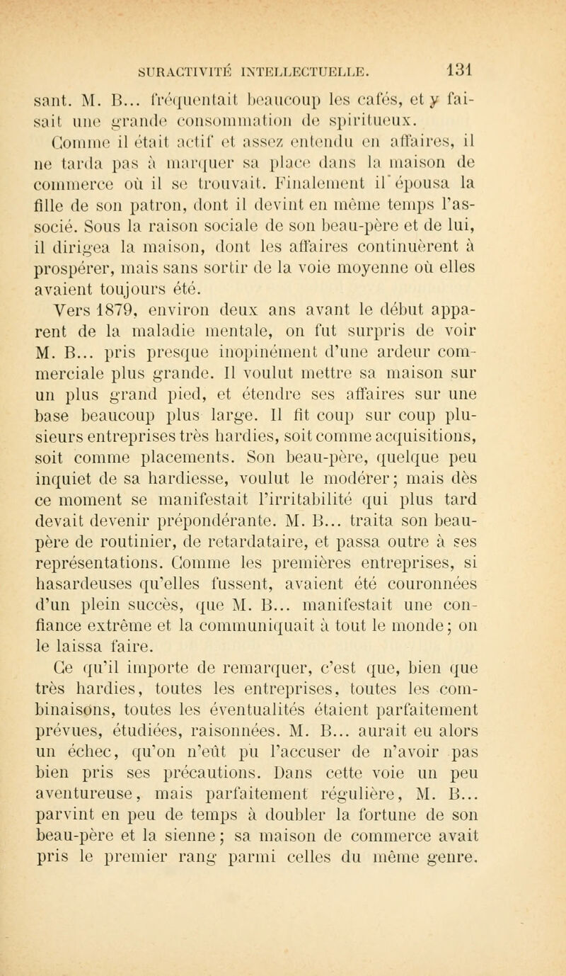 sant. M. B... fréquentait beaucoup les cafés, et y fai- sait une grande consommation de spiritueux. Gomme il était actif e1 assez entendu en affaires, il ne tarda pus à marquer sa place dans la maison de commerce où il se trouvait. Finalement ilépousa la fille de son patron, dont il devint en même temps l'as- socié. Sous la raison sociale de son beau-père et de lui, il dirigea la maison, dont les affaires continuèrent à prospérer, mais sans sortir de la voie moyenne où elles avaient toujours été. Vers 1879, environ deux ans avant le début appa- rent de la maladie mentale, on fut surpris de voir M. B... pris presque inopinément d'une ardeur com- merciale plus grande. Il voulut mettre sa maison sur un plus grand pied, et étendre ses affaires sur une base beaucoup plus large. Il fit coup sur coup plu- sieurs entreprises très hardies, soit comme acquisitions, soit comme placements. Son beau-père, quelque peu inquiet de sa hardiesse, voulut le modérer; mais dès ce moment se manifestait l'irritabilité qui plus tard devait devenir prépondérante. M. B... traita son beau- père de routinier, de retardataire, et passa outre à ses représentations. Comme les premières entreprises, si hasardeuses qu'elles fussent, avaient été couronnées d'un plein succès, que M. B... manifestait une con- fiance extrême et la communiquait à tout le monde; on le laissa faire. Ce qu'il importe de remarquer, c'est que, bien que très hardies, toutes les entreprises, toutes les com- binaisons, toutes les éventualités étaient parfaitement prévues, étudiées, raisonnées. M. B... aurait eu alors un échec, qu'on n'eût pu l'accuser de n'avoir pas bien pris ses précautions. Dans cette voie un peu aventureuse, mais parfaitement régulière, M. B... parvint en peu de temps à doubler la fortune de son beau-père et la sienne ; sa maison de commerce avait pris le premier rang parmi celles du même genre.