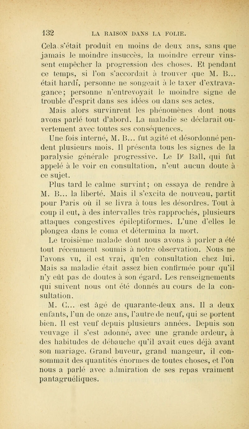Gela s'était produit en moins de deux ans, sans que jamais le moindre insuccès, la moindre erreur vins- sent empêcher la progression des choses. Et pendant ce temps, si Ton s'accordait à trouver que M. B... était hardi, personne ne songeait à le taxer d'extrava- gance; personne n'entrevoyait le moindre signe de trouble d'esprit dans ses idées ou dans ses actes. Mais alors survinrent les phénomènes dont nous avons parlé tout d'abord. La maladie se déclarait ou- vertement avec toutes ses conséquences. Une fois interné, M. B... fut agité et désordonné pen- dent plusieurs mois. Il présenta tous les signes de la paralysie générale progressive. Le Dr Bail, qui fut appelé aie voir en consultation, n'eut aucun doute à ce sujet. Plus tard le calme survint; on essaya de rendre à M. B... la liberté. Mais il s'excita de nouveau, partit pour Paris où il se livra à tous les désordres. Tout à coup il eut, à des intervalles très rapprochés, plusieurs attaques congestives épileptiformes. L'une d'elles le plongea dans le coma et détermina la mort. Le troisième malade dont nous avons à parler a été tout récemment soumis à notre observation. Nous ne l'avons vu, il est vrai, qu'en consultation chez lui. Mais sa maladie était assez bien confirmée pour qu'il n'y eût pas de doutes à son égard. Les renseignements qui suivent nous ont été donnés au cours de la con- sultation. M. G... est âgé de quarante-deux ans. Il a deux enfants, l'un de onze ans, l'autre de neuf, qui se portent bien. Il est veuf depuis plusieurs années. Depuis son veuvage il s'est adonné, avec une grande ardeur, à des habitudes de débauche qu'il avait eues déjà avant son mariage. Grand buveur, grand mangeur, il con- sommait des quantités énormes de toutes choses, et l'on nous a parlé avec admiration de ses repas vraiment pantagruéliques.