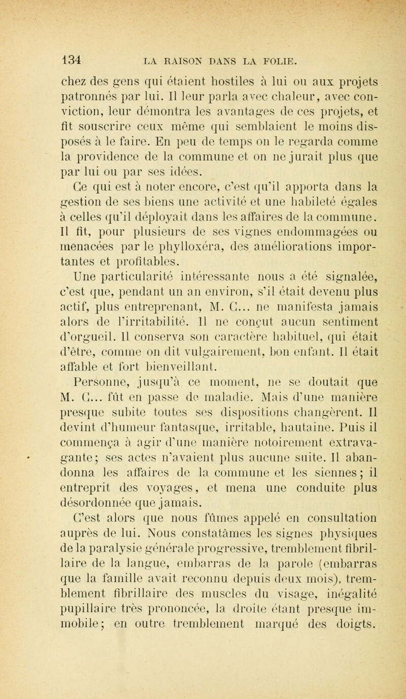 chez des gens qui étaient hostiles à lui ou aux projets patronnés par lui. Il leur parla avec chaleur, avec con- viction, leur démontra les avantages de ces projets, et fît souscrire ceux même qui semblaient le moins dis- posés à le faire. En peu de temps on le regarda comme la providence de la commune et on ne jurait plus que par lui ou par ses idées. Ce qui est à noter encore, c'est qu'il apporta dans la gestion de ses biens une activité et une habileté égales à celles qu'il déployait dans les affaires de la commune. Il fit, pour plusieurs de ses vignes endommagées ou menacées par le phylloxéra, des améliorations impor- tantes et profitables. Une particularité intéressante nous a été signalée, c'est que, pendant un an environ, s'il était devenu plus actif, plus entreprenant, M. G... ne manifesta jamais alors de l'irritabilité. Il ne conçut aucun sentiment d'orgueil. Il conserva son caractère habituel, qui était d'être, comme on dit vulgairement, bon enfant. Il était affable et fort bienveillant. Personne, jusqu'à ce moment, ne se doutait que M. G... fût en passe de maladie. Mais d'une manière presque subite toutes ses dispositions changèrent. Il devint d'humeur fantasque, irritable, hautaine. Puis il commença à agir d'une manière notoirement extrava- gante; ses actes n'avaient plus aucune suite. Il aban- donna les affaires de la commune et les siennes ; il entreprit des voyages, et mena une conduite plus désordonnée que jamais. C'est alors que nous fûmes appelé en consultation auprès de lui. Nous constatâmes les signes physiques de la paralysie générale progressive, tremblement fibril- laire de la langue, embarras de la parole (embarras que la famille avait reconnu depuis deux mois), trem- blement fibrillaire des muscles du visage, inégalité pupillaire très prononcée, la droite étant presque im- mobile; en outre tremblement marqué des doigts.