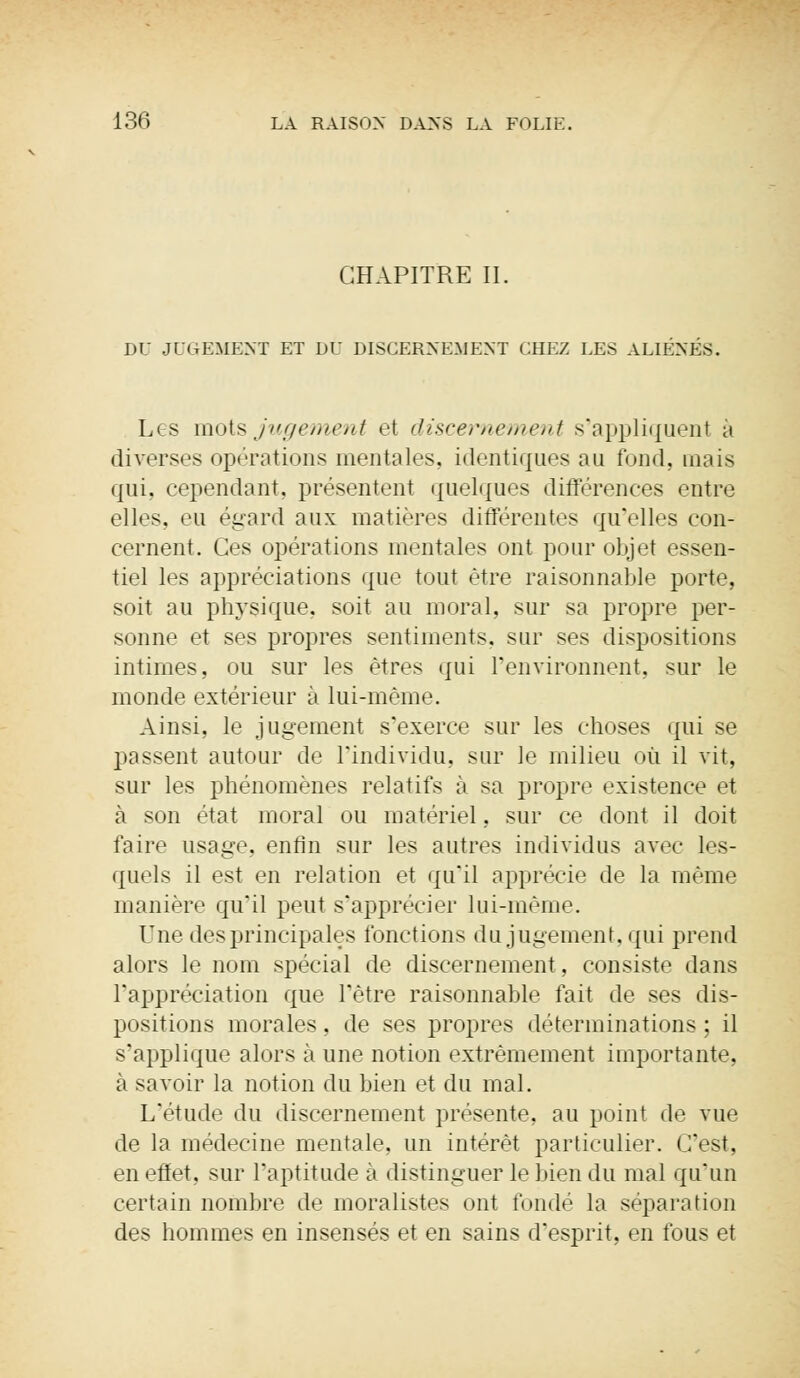 CHAPITRE IL DIS JUGEMENT ET DÛ DISCERNEMENT CHEZ LES ALIÈNES. Les mots jugement et discernement s'appliquent à diverses opérations mentales, identiques au fond, mais qui, cependant, présentent quelques différences entre elles, eu égard aux matières différentes qu'elles con- cernent. Ces opérations mentales ont pour objet essen- tiel les appréciations que tout être raisonnable porte, soit au physique, soit au moral, sur sa propre per- sonne et ses propres sentiments, sur ses dispositions intimes, ou sur les êtres qui l'environnent, sur le monde extérieur à lui-même. Ainsi, le jugement s'exerce sur les choses qui se passent autour de l'individu, sur le milieu où il vit, sur les phénomènes relatifs à sa propre existence et à son état moral ou matériel, sur ce dont il doit faire usage, enfin sur les autres individus avec les- quels il est en relation et qu'il apprécie de la même manière qu'il peut s'apprécier lui-même. Une des principales fonctions du jugement, qui prend alors le nom spécial de discernement, consiste dans l'appréciation que l'être raisonnable fait de ses dis- positions morales, de ses propres déterminations ; il s'applique alors à une notion extrêmement importante, à savoir la notion du bien et du mal. L'étude du discernement présente, au point de vue de la médecine mentale, un intérêt particulier. C'est, en effet, sur l'aptitude à distinguer le bien du mal qu'un certain nombre de moralistes ont fondé la séparation des hommes en insensés et en sains d'esprit, en fous et