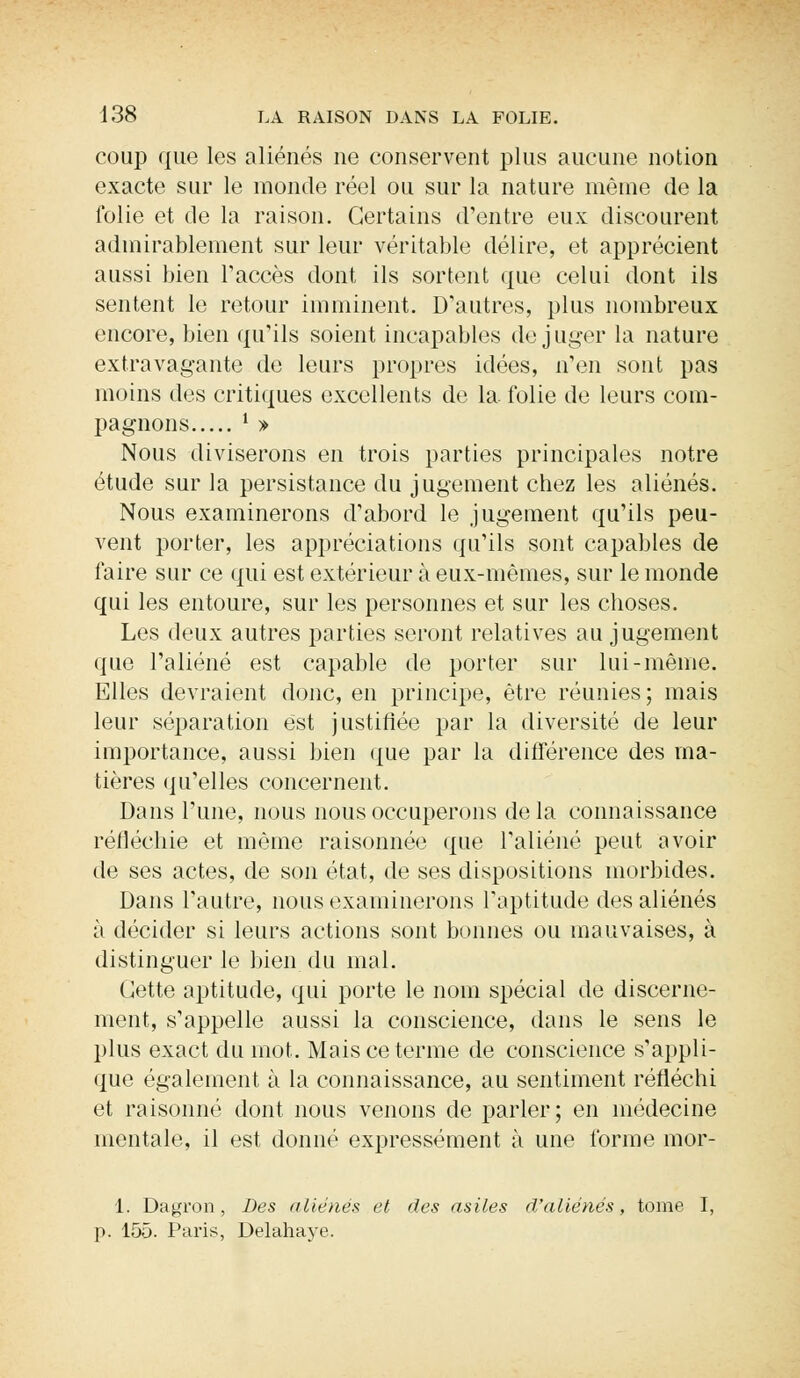 coup que les aliénés ne conservent plus aucune notion exacte sur le monde réel ou sur la nature même de la folie et de la raison. Certains d'entre eux discourent admirablement sur leur véritable délire, et apprécient aussi bien l'accès dont ils sortent que celui dont ils sentent le retour imminent. D'autres, plus nombreux encore, bien qu'ils soient incapables déjuger la nature extravagante de leurs propres idées, n'en sont pas moins des critiques excellents de la folie de leurs com- pagnons ' » Nous diviserons en trois parties principales notre étude sur la persistance du jugement chez les aliénés. Nous examinerons d'abord le jugement qu'ils peu- vent porter, les appréciations qu'ils sont capables de faire sur ce qui est extérieur à eux-mêmes, sur le monde qui les entoure, sur les personnes et sur les choses. Les deux autres parties seront relatives au jugement que l'aliéné est capable de porter sur lui-même. Elles devraient donc, en principe, être réunies; mais leur séparation est justifiée par la diversité de leur importance, aussi bien que par la différence des ma- tières qu'elles concernent. Dans l'une, nous nous occuperons delà connaissance réfléchie et même raisonnée que l'aliéné peut avoir de ses actes, de son état, de ses dispositions morbides. Dans l'autre, nous examinerons l'aptitude des aliénés à décider si leurs actions sont bonnes ou mauvaises, à distinguer le bien du mal. (Jette aptitude, qui porte le nom spécial de discerne- ment, s'appelle aussi la conscience, dans le sens le plus exact du mot. Mais ce terme de conscience s'appli- que également à la connaissance, au sentiment réfléchi et raisonné dont nous venons de parler; en médecine mentale, il est donné expressément à une forme mor- 1. Dagron, Des aliénés et des asiles d'aliénés, tome I, p. 155. Paris, Delahaye.
