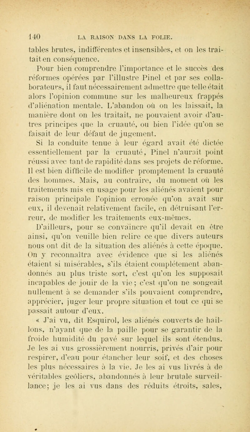 tables brutes, indifférentes et insensibles, et on les trai- tait en conséquence. Pour bien comprendre l'importance et le succès des réformes opérées par l'illustre Pinel et par ses colla- borateurs, il faut nécessairement admettre que telle était alors l'opinion commune sur les malheureux frappés d'aliénation mentale. L'abandon où on les laissait, la manière dont on les traitait, ne pouvaient avoir d'au- tres principes que la cruauté, ou bien l'idée qu'on se faisait de leur défaut de jugement. Si la conduite tenue à leur égard avait ét<; dictée essentiellement par la cruauté, Pinel n'aurait point réussi avec tant de rapidité dans ses projets de réforme. 11 est bien difficile de modifier promptement la cruauté des hommes. Mais, au contraire, du moment où les traitements mis en usage pour les aliénés avaient pour raison principale l'opinion erronée qu'on avait sur eux, il derenait relativement facile, en détruisant Ter- reur, de modifier les traitements eux-mêmes. D'ailleurs, pour se convaincre qu'il devait en être ainsi, qu'on veuille bien relire ce que divers auteurs nous ont dit de la situation des aliénés à cette époque. On y reconnaîtra avec évidence que si les aliénés étaient si misérables, s'ils étaient complètement aban- donnés au plus triste sort, c'est qu'on les supposait, incapables de jouir de la vie ; c'est qu'on ne songeait nullement à se demander s'ils pouvaient comprendre, apprécier, juger leur propre situation et tout ce qui se passait autour d'eux. « J'ai vu, dit Esquirol, les aliénés couverts de hail- lons, n'ayant que de la paille pour se garantir de la froide humidité du pavé sur lequel ils sont étendus. Je les ai vus grossièrement nourris, privés d'air pour respirer, d'eau pour étancher leur soif, et des choses les plus nécessaires à la vie. Je les ai vus livrés à de véritables geôliers, abandonnés à leur brutale surveil- lance; je les ai vus dans des réduits étroits, sales,