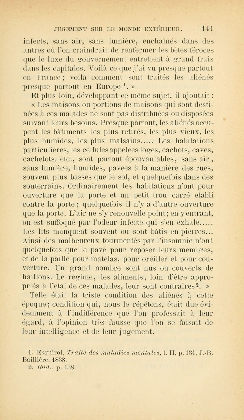 infects, sans air, sans lumière, enchaînés dans des antres où Ton craindrait de renfermer 1rs bêtes féroces ({ne le luxe du gouvernement entretient à grand frais dans les capitales. Voilà ce que j'ai vu presque partout en France; voilà comment sont traités les aliénés presque partout en Europe l. » Et plus loin, développant ce même sujet, il ajoutait : « Les maisons ou portions de maisons qui sont desti- nées à ces malades ne sont pas distribuées ou disposées suivant leurs besoins. Presque partout, les aliénés occu- pent les bâtiments les plus retirés, les plus vieux, les plus humides, les plus malsains Les habitations particulières, les cellules appelées loges, cachots, caves, cachetots, etc., sont partout épouvantables, sans air, sans lumière, humides, pavées à la manière des rues, souvent plus basses que le sol, et quelquefois dans des souterrains. Ordinairement les habitations n'ont pour ouverture que la porte et un petit trou carré établi contre la porte ; quelquefois il n'y a d'autre ouverture que la porte. L'air ne s'y renouvelle point; en y entrant, on est suffoqué par l'odeur infecte qui s'en exhale Les lits manquent souvent ou sont bâtis en pierres... Ainsi des malheureux tourmentés par l'insomnie n'ont quelquefois que le pavé pour reposer leurs membres, et de la paille pour matelas, pour oreiller et pour cou- verture. Un grand nombre sont nus ou couverts de haillons. Le régime, les aliments, loin d'être appro- priés à l'état de ces malades, leur sont contraires2. » Telle était la triste condition des aliénés à cette époque; condition qui, nous le répétons, était due évi- demment à l'indifférence que Ton professait à leur égard, à l'opinion très fausse que l'on se faisait de leur intelligence et de leur jugement. i. Esquirol, Traité des maladies mentales, t. II. p. 134, J.-B. Baillière. 1838. 2. Ibid., p. 138.