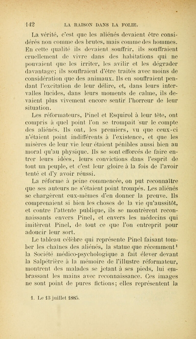 La vérité, c'est que les aliénés devaient être consi- dérés non comme des brutes, mais comme des hommes. En cette qualité ils devaient souffrir, ils souffraient cruellement de vivre dans des habitations qui ne pouvaient que les irriter, les avilir et les dégrader davantage; ils souffraient d'être traités avec moins de considération que des animaux. Ils en souffraient pen- dant l'excitation de leur délire, et, dans leurs inter- valles lucides, dans leurs moments de calme, ils de- vaient plus vivement encore sentir l'horreur de leur situation. Les réformateurs, Pinel et Esquirol à leur tète, ont compris à quel point l'on se trompait sur le compte des aliénés. Ils ont, les premiers, vu que ceux-ci n'étaient point indifférents à l'existence, et que les misères de leur vie leur étaient pénibles aussi bien au moral qu'au physique. Ils se sont efforcés de faire en- trer leurs idées, leurs convictions dans l'esprit de tout un peuple, et c'est leur gloire à la fois de l'avoir tenté et d'y avoir réussi. La réforme à peine commencée, on put reconnaître que ses auteurs ne s'étaient point trompés. Les aliénés se chargèrent eux-mêmes d'en donner la preuve. Ils comprenaient si bien les choses de la vie qu'aussitôt, et contre l'attente publique, ils se montrèrent recon- naissants envers Pinel, et envers les médecins qui imitèrent Pinel, de tout ce que l'on entreprit pour adoucir leur sort. Le tableau célèbre qui représente Pinel faisant tom- ber les chaînes des aliénés, la statue que récemment1 la Société médico-psychologique a fait élever devant la Salpétrière à la mémoire de l'illustre réformateur, montrent des malades se jetant à ses pieds, lui em- brassant les mains avec reconnaissance. Ces images ne sont point de pures fictions; elles représentent la 1. Le 13 juillet 1885.