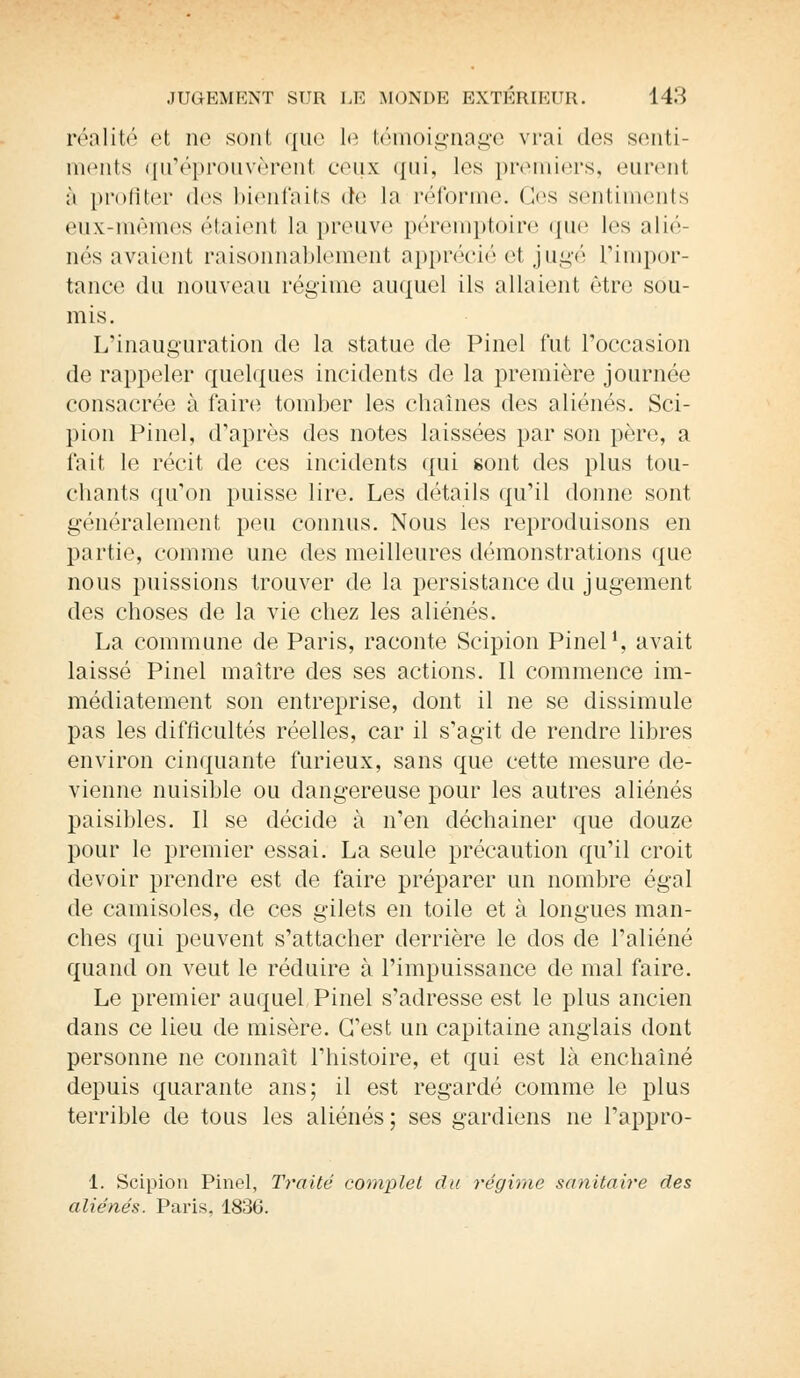 réalité et ne sont que le témoignage vrai des senti- ments qu'éprouvèrent ceux qui, les premiers, (Mirent, à profiter des bienfaits de la réforme, (les sentiments eux-mêmes étaient la preuve péremptoire que les alié- nés avaient raisonnablement apprécié et jugé L'impor- tance du nouveau régime auquel ils allaient être sou- mis. L'inauguration de la statue de Pinel fut l'occasion de rappeler quelques incidents de la première journée consacrée à faire tomber les chaînes des aliénés. Sci- pion Pinel, d'après des notes laissées par son père, a l'ait le récit de ces incidents qui sont des plus tou- chants qu'on puisse lire. Les détails qu'il donne sont généralement peu connus. Nous les reproduisons en partie, comme une des meilleures démonstrations que nous puissions trouver de la persistance du jugement des choses de la vie chez les aliénés. La commune de Paris, raconte Scipion Pinel1, avait laissé Pinel maître des ses actions. Il commence im- médiatement son entreprise, dont il ne se dissimule pas les difficultés réelles, car il s'agit de rendre libres environ cinquante furieux, sans que cette mesure de- vienne nuisible ou dangereuse pour les autres aliénés paisibles. Il se décide à n'en déchainer que douze pour le premier essai. La seule précaution qu'il croit devoir prendre est de faire préparer un nombre égal de camisoles, de ces gilets en toile et à longues man- ches qui peuvent s'attacher derrière le dos de l'aliéné quand on veut le réduire à l'impuissance de mal faire. Le premier auquel Pinel s'adresse est le plus ancien dans ce lieu de misère. C'est un capitaine anglais dont personne ne connaît l'histoire, et qui est là enchaîné depuis quarante ans; il est regardé comme le plus terrible de tous les aliénés; ses gardiens ne l'appro- 1. Scipion Pinel, Traité complet du régime sanitaire des aliénés. Paris, 1836.