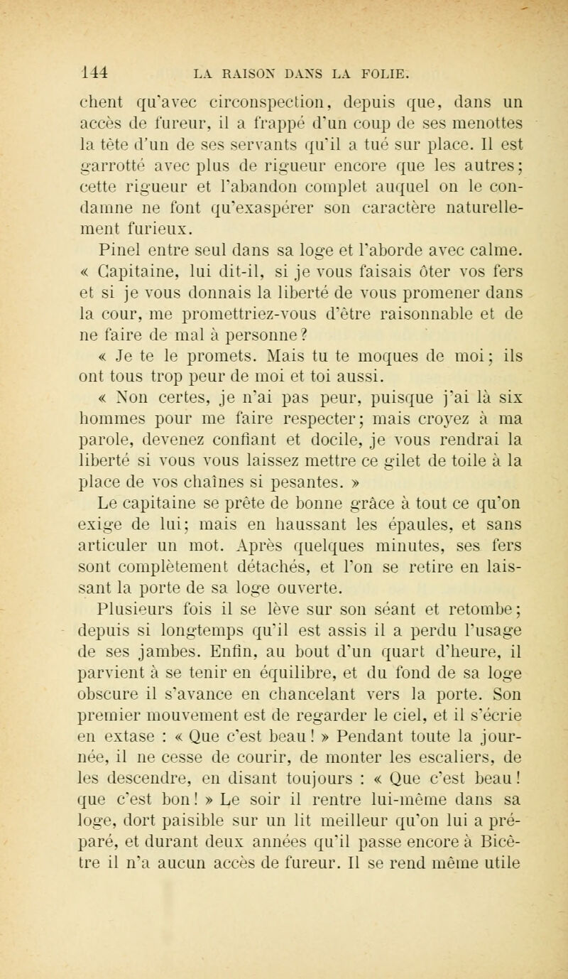 chent qu'avec circonspection, depuis que, dans un accès de fureur, il a frappé d'un coup de ses menottes la tète d'un de ses servants qu'il a tué sur place. Il est garrotté avec plus de rigueur encore que les autres; cette rigueur et l'abandon complet auquel on le con- damne ne font qu'exaspérer son caractère naturelle- ment furieux. Pinel entre seul dans sa loge et l'aborde avec calme. « Capitaine, lui dit-il, si je vous faisais ôter vos fers et si je vous donnais la liberté de vous promener dans la cour, me promettriez-vous d'être raisonnable et de ne faire de mal à personne ? « Je te le promets. Mais tu te moques de moi ; ils ont tous trop peur de moi et toi aussi. « Non certes, je n'ai pas peur, puisque j'ai là six hommes pour me faire respecter; mais croyez à ma parole, devenez confiant et docile, je vous rendrai la liberté si vous vous laissez mettre ce gilet de toile à la place de vos chaînes si pesantes. » Le capitaine se prête de bonne grâce à tout ce qu'on exige de lui; mais en haussant les épaules, et sans articuler un mot. Après quelques minutes, ses fers sont complètement détachés, et l'on se retire en lais- sant la porte de sa loge ouverte. Plusieurs fois il se lève sur son séant et retombe; depuis si longtemps qu'il est assis il a perdu l'usage de ses jambes. Enfin, au bout d'un quart d'heure, il parvient à se tenir en équilibre, et du fond de sa loge obscure il s'avance en chancelant vers la porte. Son premier mouvement est de regarder le ciel, et il s'écrie en extase : « Que c'est beau! » Pendant toute la jour- née, il ne cesse de courir, de monter les escaliers, de les descendre, en disant toujours : « Que c'est beau ! que c'est bon ! » Le soir il rentre lui-même dans sa loge, dort paisible sur un lit meilleur qu'on lui a pré- paré, et durant deux années qu'il passe encore à Bicè- tre il n'a aucun accès de fureur. Il se rend même utile