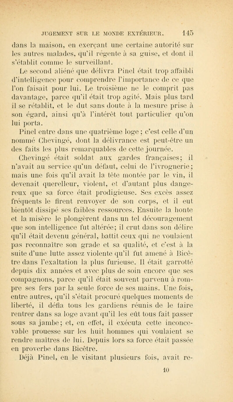 dans la maison, en exerçant une certaine autorité sur les autres malades, qu'il régente à sa guise, H dont il s'établit comme le surveillant. Le second aliéné que délivra Pinel était trop affaibli d'intelligence pour comprendre l'importance de ce que Ton faisait pour lui. Le troisième ne le comprit pas davantage, parce qu'il était trop agité. Mais plus tard il se rétablit, et le dut sans doute à la mesure prise à son égard, ainsi qu'à l'intérêt tout particulier qu'on lui porta. Pinel entre dans une quatrième loge ; c'est celle d'un nommé Chevingé, dont la délivrance est peut-être un des faits les plus remarquables de cette journée. Chevingé était soldat aux gardes françaises; il n'avait au service qu'un défaut, celui de l'ivrognerie; mais une fois qu'il avait la tète montée par le vin, il devenait querelleur, violent, et d'autant plus dange- reux que sa force était prodigieuse. Ses excès assez fréquents le firent renvoyer de son corps, et il eut bientôt dissipé ses faibles ressources. Ensuite la honte et la misère le plongèrent dans un tel découragement que son intelligence fut altérée; il crut dans son délire qu'il était devenu général, battit ceux qui ne voulaient pas reconnaître son grade et sa qualité, et c'est à la suite d'une lutte assez violente qu'il fut amené à Bicê- tre dans l'exaltation la plus furieuse. Il était garrotté depuis dix années et avec plus de soin encore que ses compagnons, parce qu'il était souvent parvenu à rom- pre ses fers par la seule force de ses mains. Une fois, entre autres, qu'il s'était procuré quelques moments de liberté, il défia tous les gardiens réunis de le taire rentrer dans sa loge avant qu'il les eût tous fait passer sous sa jambe; et, en effet, il exécuta cette inconce- vable prouesse sur les huit hommes qui voulaient se rendre maîtres de lui. Depuis lors sa force était passée en proverbe dans Bicêtre. Déjà Pinel, en le visitant plusieurs fois, avait re- lu