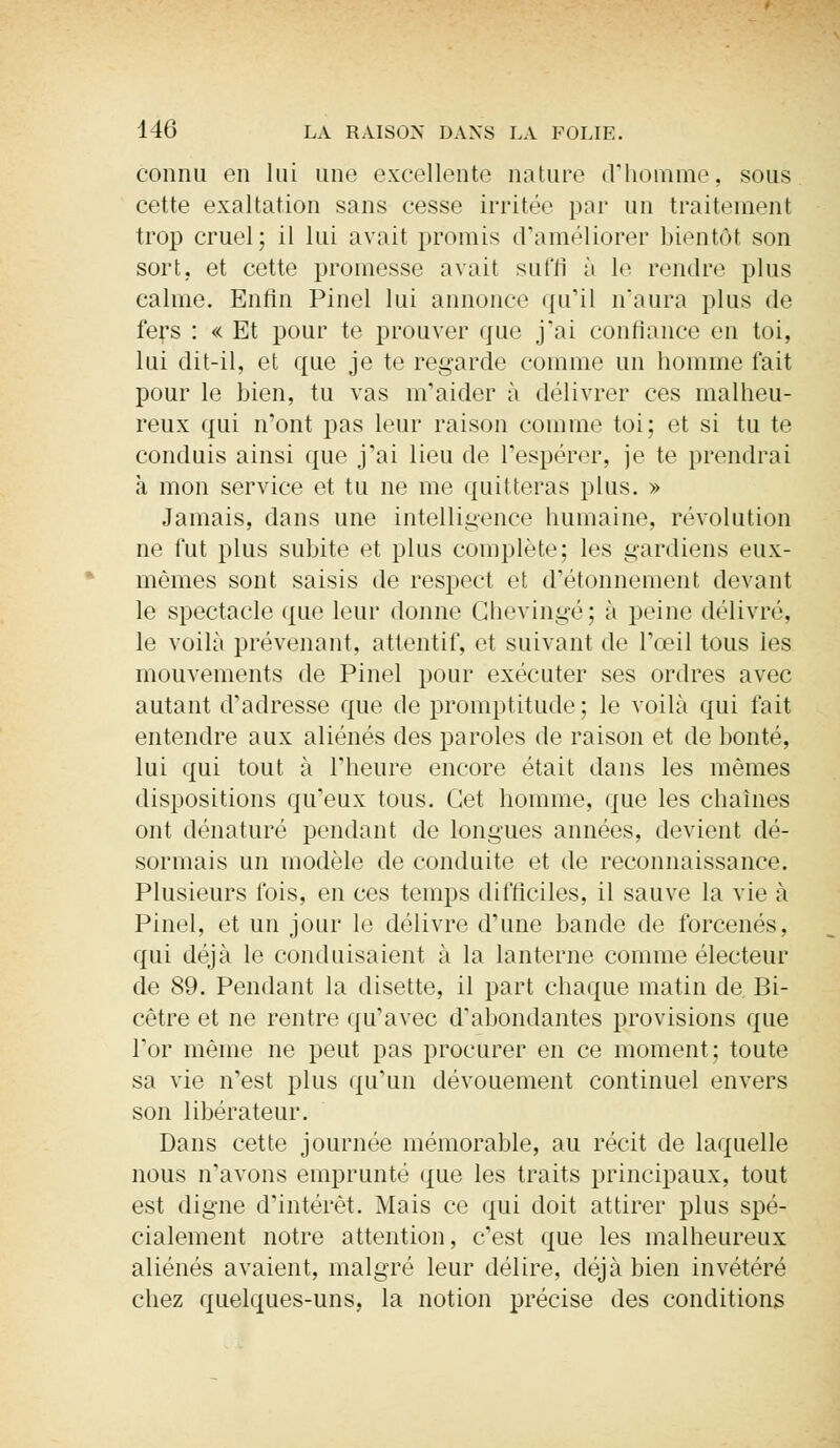 connu en lui une excellente nature d'homme, sous cette exaltation sans cesse irritée par un traitement trop cruel; il lui avait promis craméliorer bientôt son sort, et cette promesse avait suffi à le rendre plus calme. Enfin Pinel lui annonce qu'il n'aura plus de fers : « Et pour te prouver que j'ai confiance en toi, lui dit-il, et que je te regarde comme un homme fait pour le bien, tu vas m'aider à délivrer ces malheu- reux qui n'ont pas leur raison comme toi; et si tu te conduis ainsi que j'ai lieu de l'espérer, je te prendrai à mon service et tu ne me quitteras plus. » Jamais, dans une intelligence humaine, révolution ne fut plus subite et plus complète; les gardiens eux- mêmes sont saisis de respect et d'étonnement devant le spectacle que leur donne Chevingé; à peine délivré, le voilà prévenant, attentif, et suivant de l'œil tous les mouvements de Pinel pour exécuter ses ordres avec autant d'adresse que de promptitude; le voilà qui fait entendre aux aliénés des paroles de raison et de bonté, lui qui tout à l'heure encore était dans les mêmes dispositions qu'eux tous. Cet homme, que les chaînes ont dénaturé pendant de longues années, devient dé- sormais un modèle de conduite et de reconnaissance. Plusieurs fois, en ces temps difficiles, il sauve la vie à Pinel, et un jour le délivre d'une bande de forcenés, qui déjà le conduisaient à la lanterne comme électeur de 89. Pendant la disette, il part chaque matin de Bi- cêtre et ne rentre qu'avec d'abondantes provisions que l'or même ne peut pas procurer en ce moment; toute sa vie n'est plus qu'un dévouement continuel envers son libérateur. Dans cette journée mémorable, au récit de laquelle nous n'avons emprunté que les traits principaux, tout est digne d'intérêt. Mais ce qui doit attirer plus spé- cialement notre attention, c'est que les malheureux aliénés avaient, malgré leur délire, déjà bien invétéré chez quelques-uns, la notion précise des conditions