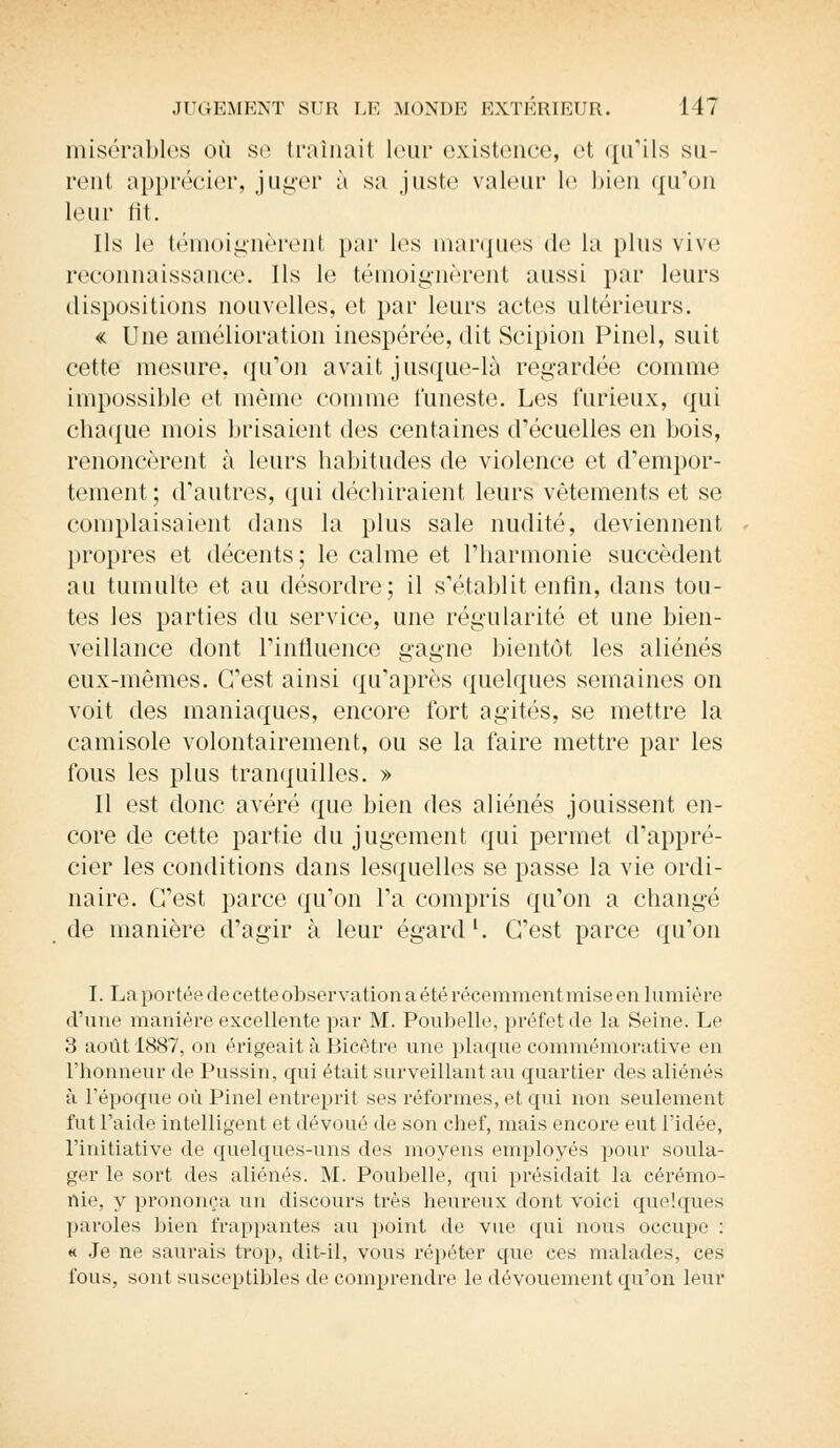 misérables où se traînait leur existence, et qu'ils su- rent apprécier, juger à su juste valeur le bien qu'on leur fit. Ils le témoignèrent par les marques de la plus vive reconnaissance. Ils le témoignèrent aussi par leurs dispositions nouvelles, et par leurs actes ultérieurs. « Une amélioration inespérée, dit Scipion Pinel, suit cette mesure, qu'on avait jusque-là regardée comme impossible et même comme funeste. Les furieux, qui chaque mois brisaient des centaines d'écuelles en bois, renoncèrent à leurs habitudes de violence et d'empor- tement; d'autres, qui déchiraient leurs vêtements et se complaisaient dans la plus sale nudité, deviennent propres et décents; le calme et l'harmonie succèdent au tumulte et au désordre; il s'établit enfin, dans tou- tes les parties du service, une régularité et une bien- veillance dont l'influence gagne bientôt les aliénés eux-mêmes. C'est ainsi qu'après quelques semaines on voit des maniaques, encore fort agités, se mettre la camisole volontairement, ou se la faire mettre par les fous les plus tranquilles. » Il est donc avéré que bien des aliénés jouissent en- core de cette partie du jugement qui permet d'appré- cier les conditions dans lesquelles se passe la vie ordi- naire. C'est parce qu'on l'a compris qu'on a changé de manière d'agir à leur égard1. C'est parce qu'on I. La portée de cette observation a été récemment mise en lumière d'une manière excellente par M. Poubelle, préfet de la Seine. Le 3 août 1887, on érigeait à Bicètre une plaque commémorative en l'honneur de Pussin, qui était surveillant au quartier des aliénés à l'époque où Pinel entreprit ses réformes, et qui non seulement fut l'aide intelligent et dévoué de son chef, mais encore eut l'idée, l'initiative de quelques-uns des moyens employés pour soula- ger le sort des aliénés. M. Poubelle, qui présidait la cérémo- nie, y prononça un discours très heureux dont voici quelques paroles bien frappantes au point de vue qui nous occupe : « Je ne saurais trop, dit-il, vous répéter que ces malades, ces fous, sont susceptibles de comprendre le dévouement qu'on leur