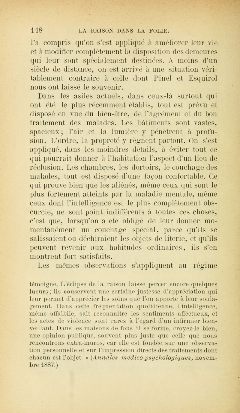 l'a compris qu'on s'est appliqué à améliorer leur vie et à modifier complètement la disposition des demeures qui leur sont spécialement destinées. A moins d'un siècle de distance, on est arrivé à une situation véri- tablement contraire à celle dont Pinel et Esquirol nous ont laissé le souvenir. Dans les asiles actuels, dans ceux-là surtout qui ont été le plus récemment établis, tout est prévu et disposé en vue du bien-être, de l'agrément et du bon traitement des malades. Les bâtiments sont vastes, spacieux; l'air et la lumière y pénètrent à profu- sion. L'ordre, la propreté y régnent partout. On s'esl appliqué, dans les moindres détails, à éviter tout ce qui pourrait donner à l'habitation l'aspect d'un lieu de réclusion. Les chambres, les dortoirs, le couchage des malades, tout est disposé d'une façon confortable. Ce qui prouve bien que les aliénés, même ceux qui sont le plus fortement atteints par la maladie mentale, même ceux dont l'intelligence est le plus complètement obs- curcie, ne sont point indifférents à toutes ces choses, c'est que, lorsqu'on a été obligé de leur donner mo- mentanément un couchage spécial, parce qu'ils se salissaient ou déchiraient les objets de literie, et qu'ils peuvent revenir aux habitudes ordinaires, ils s'en montrent fort satisfaits. Les mêmes observations s'appliquent au régime témoigne. L'éclipsé de la raison laisse percer encore quelques lueurs; ils conservent une certaine justesse d'appréciation qui leur permet d'apprécier les soins que l'on apporte à leur soula- gement. Dans cette fréquentation quotidienne, l'intelligence, même affaiblie, sait reconnaître les sentiments affectueux, et les actes de violence sont rares à l'égard d'un infirmier bien- veillant. Dans les maisons de fous il se forme, croyez-le bien, une opinion publique, souvent plus juste que celle que nous rencontrons extra-muros, car elle est fondée sur une observa- tion personnelle et sur l'impression directe des traitements dont chacun est l'objet. » [Annales médico-psychologiques, novem- bre 1887.)