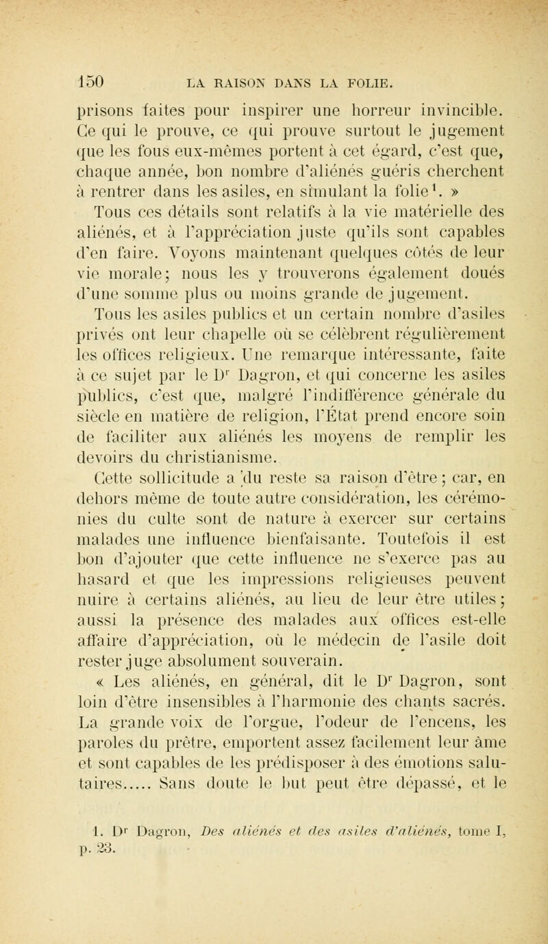 prisons faites pour inspirer une horreur invincible. Ce qui le prouve, ce qui prouve surtout le jugement que les fous eux-mêmes portent à cet égard, c'est que, chaque année, bon nombre d'aliénés guéris cherchent à rentrer dans les asiles, en simulant la folie1. » Tous ces détails sont relatifs à la vie matérielle des aliénés, et à l'appréciation juste qu'ils sont capables d'en faire. Voyons maintenant quelques côtés de leur vie morale; nous les y trouverons également doués d'une somme plus ou moins grande de jugement. Tous les asiles publics et un certain nombre d'asiles privés ont leur chapelle où se célèbrent régulièrement les offices religieux. Une remarque intéressante, faite à ce sujet par le D1' Dagron, et qui concerne les asiles publics, c'est que, malgré l'indifférence générale du siècle en matière de religion, l'État prend encore soin de faciliter aux aliénés les moyens de remplir les devoirs du christianisme. Cette sollicitude a |du reste sa raison d'être ; car, en dehors même de toute autre considération, les cérémo- nies du culte sont de nature à exercer sur certains malades une influence bienfaisante. Toutefois il est bon d'ajouter que cette influence ne s'exerce pas au hasard et que les impressions religieuses peuvent nuire à certains aliénés, au lieu de leur être utiles ; aussi la présence des malades aux offices est-elle affaire d'appréciation, où le médecin de l'asile doit rester juge absolument souverain. « Les aliénés, en général, dit le Dr Dagron, sont loin d'être insensibles à l'harmonie des chants sacrés. La grande voix de l'orgue, l'odeur de l'encens, les paroles du prêtre, emportent assez facilement leur àme et sont capables de les prédisposer à des émotions salu- taires Sans doute le but peut être dépassé, et le 1. Dr Dagron, Des aliénés et des asiles d'aliénés, tome I, p. 23.