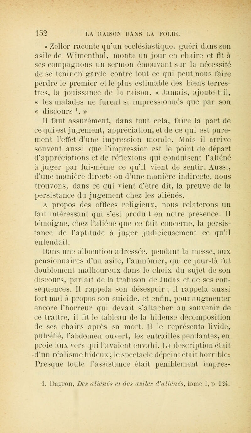 « Zeller raconte qu'un ecclésiastique, guéri dans son asile de \Yimenthal, monta un jour en chaire et fit à ses compagnons un sermon émouvant sur la nécessité de se tenir en garde contre tout ce qui peut nous faire perdre le premier et le plus estimable des biens terres- tres, la jouissance de la raison. « Jamais, ajoute-t-il, « les malades ne furent si impressionnés que par son « discours l. » Il faut assurément, dans tout cela, faire la part de ce qui est jugement, appréciation, et de ce qui est pure- ment l'effet d'une impression morale. Mais il arrive souvent aussi que l'impression est le point de départ d'appréciations et de réflexions qui conduisent l'aliéné à juger par lui-même ce qu'il vient de sentir. Aussi, d'une manière directe ou d'une manière indirecte, nous trouvons, dans ce qui vient d'être dit, la preuve de la persistance du jugement chez les aliénés. A propos des offices religieux, nous relaterons un fait intéressant qui s'est produit en notre présence. Il témoigne, chez l'aliéné que ce fait concerne, la persis- tance de l'aptitude à juger judicieusement ce qu'il entendait. Dans une allocution adressée, pendant la messe, aux pensionnaires d'un asile, l'aumônier, qui ce jour-là fut doublement malheureux dans le choix du sujet de son discours, parlait de la trahison de Judas et de ses con- séquences. Il rappela son désespoir ; il rappela aussi fort mal à propos son suicide, et enfin, pour augmenter encore l'horreur qui devait s'attacher au souvenir de ce traître, il fit le tableau de la hideuse décomposition de ses chairs après sa mort. Il le représenta livide, putréfié, l'abdomen ouvert, les entrailles pendantes, en proie aux vers qui l'avaient envahi. La description était • d'un réalisme hideux; le spectacle dépeint était horrible: Presque toute l'assistance était péniblement impres- 1. Dagron, Des aliénés et des asiles d'aliénés, tome I, p. 134.
