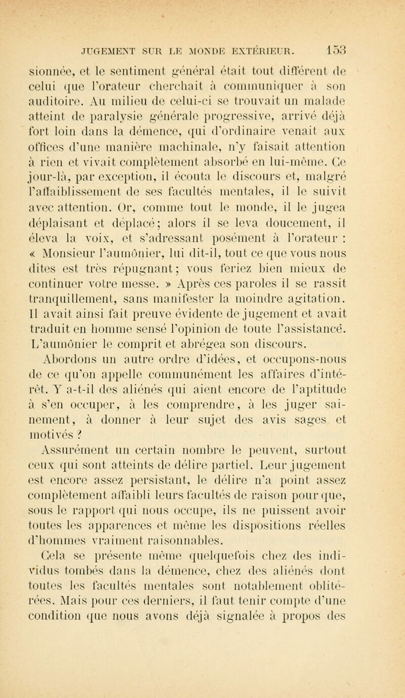 sionnée, et le sentiment général était tout différent de celui que L'orateur cherchait à communiquer à son auditoire Au milieu de celui-ci se trouvait un malade atteint do paralysie générale progressive, arrivé déjà fort loin dans la démence, qui d'ordinaire venait aux offices d'une manière machinale, ny faisait attention à rien et vivait complètement absorbé en lui-même. Ce jour-là, par exception, il écouta le discours et, malgré L'affaiblissement de ses facultés mentales, il le suivit, avec attention. Or, comme tout le monde, il le jugea déplaisant et déplacé; alors il se leva doucement, il éleva la voix, et s'adressant posément à l'orateur : « Monsieur l'aumônier, lui dit-il, tout ce que vous nous dites est très répugnant ; vous feriez bien mieux de continuer votre messe. » Après ces paroles il se rassit tranquillement, sans manifester la moindre agitation. Il avait ainsi fait preuve évidente de jugement et avait traduit en homme sensé l'opinion de toute l'assistance. L'aumônier le comprit et abrégea son discours. Abordons un autre ordre d'idées, et occupons-nous de ce qu'on appelle communément les affaires d'inté- rêt. Y a-t-il des aliénés qui aient encore de l'aptitude à s'en occuper, à les comprendre, à les juger sai- nement, à donner à leur sujet des avis sages et motivés ? Assurément un certain nombre le peuvent, surtout ceux qui sont atteints de délire partiel. Leur jugement est encore assez persistant, le délire n'a point assez complètement affaibli leurs facultés de raison pour que, sous le rapport qui nous occupe, ils ne puissent avoir toutes les apparences et même les dispositions réelles d'hommes vraiment raisonnables. Gela se présente même quelquefois chez des indi- vidus tombés dans la démence, chez des aliénés dont toutes les facultés mentales sont notablement oblité- rées. Mais pour ces derniers, il faut tenir compte d'une condition que nous avons déjà signalée à propos des