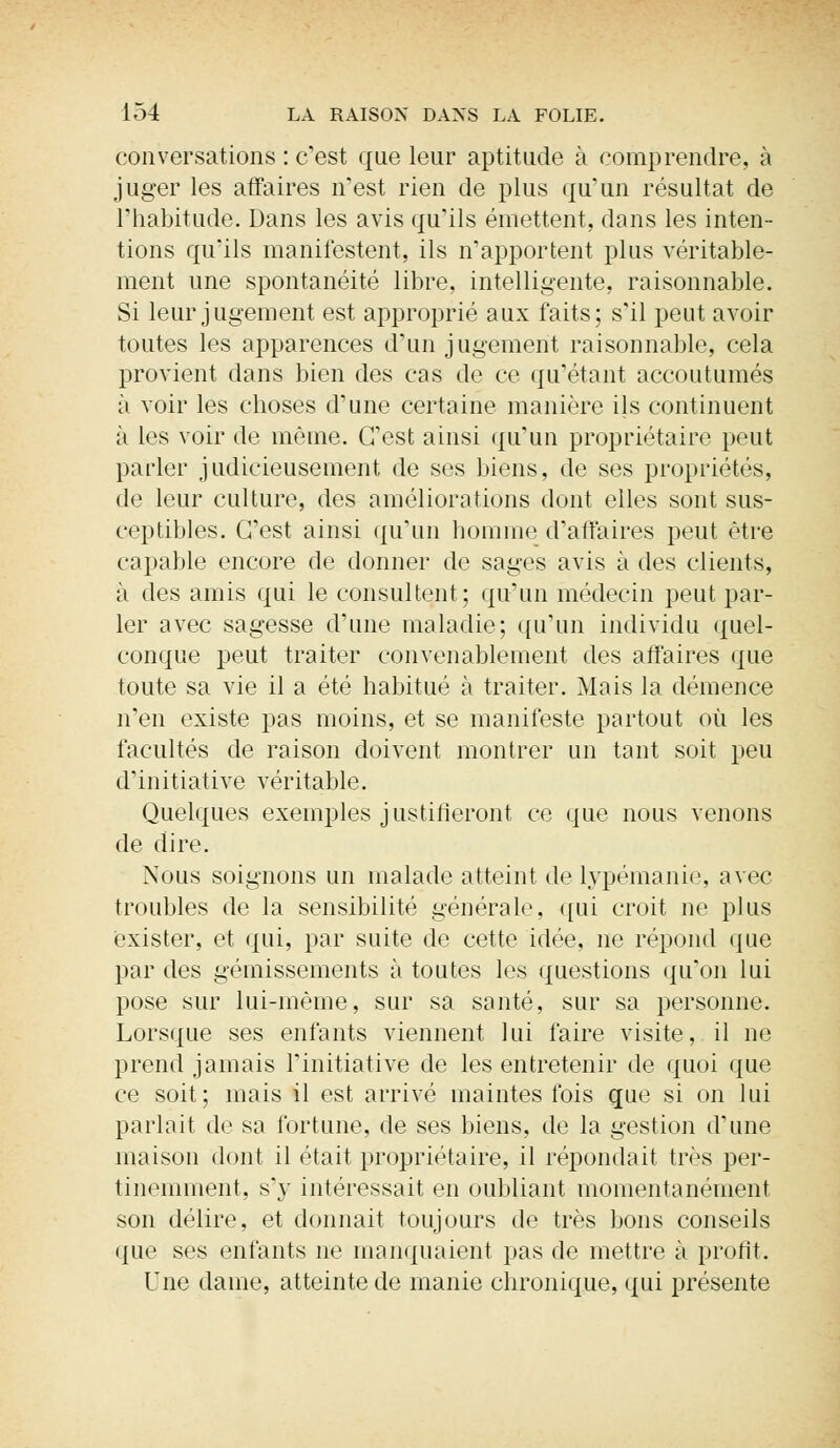 conversations : c'est que leur aptitude à comprendre, à juger les affaires n'est rien de plus qu'un résultat de l'habitude. Dans les avis qu'ils émettent, dans les inten- tions qu'ils manifestent, ils n'apportent plus véritable- ment une spontanéité libre, intelligente, raisonnable. Si leur jugement est approprié aux faits; s'il peut avoir toutes les apparences d'un jugement raisonnable, cela provient dans bien des cas de ce qu'étant accoutumés à voir les choses d'une certaine manière ils continuent à les voir de même. C'est ainsi qu'un propriétaire peut parler judicieusement de ses biens, de ses propriétés, de leur culture, des améliorations dont elles sont sus- ceptibles. C'est ainsi qu'un homme d'affaires peut être capable encore de donner de sages avis à des clients, à des amis qui le consultent; qu'un médecin peut par- ler avec sagesse d'une maladie; qu'un individu quel- conque peut traiter convenablement des affaires que toute sa vie il a été habitué à traiter. Mais la démence n'en existe pas moins, et se manifeste partout où les facultés de raison doivent montrer un tant soit peu d'initiative véritable. Quelques exemples justifieront ce que nous venons de dire. Nous soignons un malade atteint de lypémanie, avec troubles de la sensibilité générale, qui croit ne plus exister, et qui, par suite de cette idée, ne répond que par des gémissements à toutes les questions qu'on lui pose sur lui-même, sur sa santé, sur sa personne. Lorsque ses enfants viennent lui faire visite, il ne prend jamais l'initiative de les entretenir de quoi que ce soit; mais il est arrivé maintes fois que si on lui parlait de sa fortune, de ses biens, de la gestion d'une maison dont il était propriétaire, il répondait très per- tinemment, s'y intéressait en oubliant momentanément son délire, et donnait toujours de très bons conseils que ses enfants ne manquaient pas de mettre à profit. Une dame, atteinte de manie chronique, qui présente