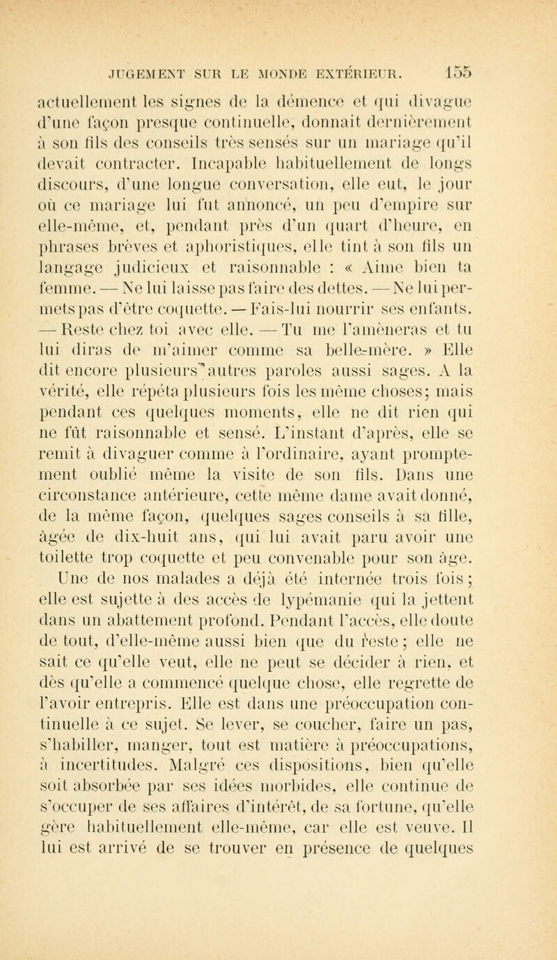 actuellement les signes de la démence et qui divague d'une façon presque continuelle; donnait dernièrement à son (ils des conseils très sensés sur un mariage qu'il (levai! contracter. Incapable habituellement de longs discours, d'une longue conversation, elle eut, le jour où ce mariage lui fut annoncé, un peu d'empire sur elle-même, et, pendant près d'un quart d'heure, en phrases brèves et aphoristiques, elle tint à son fils un langage judicieux et raisonnable : « Aime bien ta femme. — Ne lui laisse pas faire des dettes. — Ne lui per- mets pas d'être coquette. — Fais-lui nourrir ses enfants. — Reste chez toi avec elle. —Tu me ramèneras et tu lui diras de în'aimer comme sa bellermère. » Elle • lil encore plusieursautres paroles aussi sages. A la vérité, elle répéta plusieurs fois les même choses; mais pendant ces quelques moments, elle ne dit rien qui ne fût raisonnable et sensé. L'instant d'après, elle se remit à divaguer comme à l'ordinaire, ayant prompte- ment oublié même la visite de son fils. Dans une circonstance antérieure, cette même dame avait donné, de la même façon, quelques sages conseils à sa fille, âgée de dix-huit ans, qui lui avait paru avoir une toilette trop coquette et peu convenable pour son âge. Une de nos malades a déjà été internée trois fois; elle est sujette à des accès de lypémanie qui la jettent dans un abattement profond. Pendant l'accès, elle doute de tout, d'elle-même aussi bien que du reste ; elle ne sait ce qu'elle veut, elle ne peut se décider à rien, et dès qu'elle a commencé quelque chose, elle regrette de l'avoir entrepris. Elle est dans une préoccupation con- tinuelle à ce sujet. Se lever, se coucher, faire un pas, s'habiller, manger, tout est matière à préoccupations, ;i incertitudes. Malgré ces dispositions, bien qu'elle soit absorbée par ses idées morbides, elle continue de s'occuper de ses affaires d'intérêt, de sa fortune, qu'elle gère habituellement elle-même, car elle est veuve. Il lui est arrivé de se trouver en présence de quelques