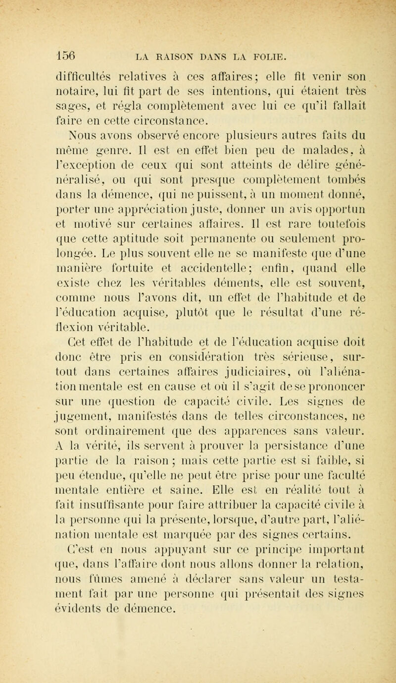 difficultés relatives à ces affaires; elle fit venir son notaire, lui fit part de ses intentions, qui étaient très sages, et régla complètement avec lui ce qu'il fallait faire en cette circonstance. Nous avons observé encore plusieurs autres faits du même genre. Il est en effet bien peu de malades, à l'exception de ceux qui sont atteints de délire géné- néralisé, ou qui sont presque complètement tombés dans la démence, qui ne puissent, à un moment donné, porter une appréciation juste, donner un avis opportun et motivé sur certaines affaires. Il est rare toutefois que cette aptitude soit permanente ou seulement pro- longée. Le plus souvent elle ne se manifeste que d'une manière fortuite et accidentelle; enfin, quand elle existe chez les véritables déments, elle est souvent, comme nous l'avons dit, un effet de l'habitude et de l'éducation acquise, plutôt que le résultat d'une ré- flexion véritable. Cet effet de l'habitude et de l'éducation acquise doit donc être pris en considération très sérieuse, sur- tout dans certaines affaires judiciaires, où l'aliéna- tion mentale est en cause et où il s'agit de se prononcer sur une question de capacité civile. Les signes de jugement, manifestés dans de telles circonstances, ne sont ordinairement que des apparences sans valeur. A la vérité, ils servent à prouver la persistance d'une partie de la raison ; mais cette partie est si faillie, si peu étendue, qu'elle ne peut être prise pour une faculté mentale entière et saine. Elle est en réalité tout à fait insuffisante pour faire attribuer la capacité civile à la personne qui la présente, lorsque, d'autre part, l'alié- nation mentale est marquée par des signes certains. C'est en nous appuyant sur ce principe important que, dans l'affaire dont nous allons donner la relation, nous fûmes amené à déclarer sans valeur un testa- ment fait par une personne qui présentait des signes évidents de démence.