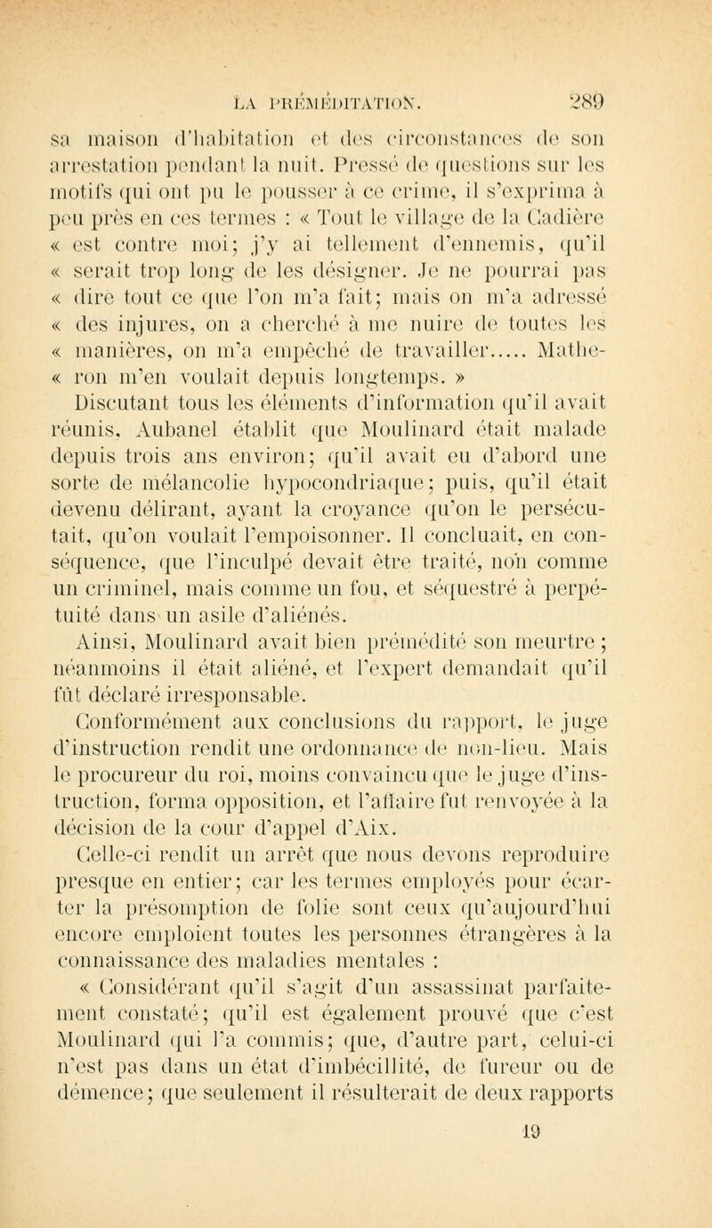 sa maison d'habitation et des circonstances de son arrestation pendanl la nuit. Pressé de questions sur les motifs qui ont pu le pousser i\ ce crime, il s'exprima à pou près en ces termes : « Tout le village de la Gadière « est contre moi; j'y ai tellement d'ennemis, qu'il « serait trop long de les désigner. Je ne pourrai pas « dire tout ee que Ton m'a l'ait; mais on m'a adressé « des injures, on a cherché à me nuire de toutes les « manières, on m'a empêché de travailler Mathe- « ron m'en voulait depuis longtemps. » Discutant tous les éléments d'information qu'il avait réunis, Aubanel établit que Moulinard était malade depuis trois ans environ; qu'il avait eu d'abord une sorte de mélancolie hypocondriaque; puis, qu'il était devenu délirant, ayant la croyance qu'on le persécu- tait, qu'on voulait l'empoisonner. 11 concluait, en con- séquence, que l'inculpé devait être traité, non comme un criminel, mais comme un fou, et séquestré à perpé- tuité dans un asile d'aliénés. Ainsi, Moulinard avait bien prémédité son meurtre ; néanmoins il était aliéné, et l'expert demandait qu'il fût déclaré irresponsable. Conformément aux conclusions du rapport, le juge d'instruction rendit une ordonnance de non-lieu. Mais le procureur du roi, moins convaincu que le juge d'ins- truction, forma opposition, et l'affaire fut renvoyée à la décision de la cour d'appel d'Aix. Celle-ci rendit un arrêt que nous devons reproduire presque en entier ; car les termes employés pour écar- ter la présomption de folie sont ceux qu'aujourd'hui encore emploient toutes les personnes étrangères à la connaissance des maladies mentales : « Considérant qu'il s'agit d'un assassinat parfaite- ment constaté; qu'il est également prouvé que c'est Moulinard qui Ta commis; que, d'autre part, celui-ci n'est pas dans un état d'imbécillité, de fureur ou de démence; que seulement il résulterait de deux rapports 19