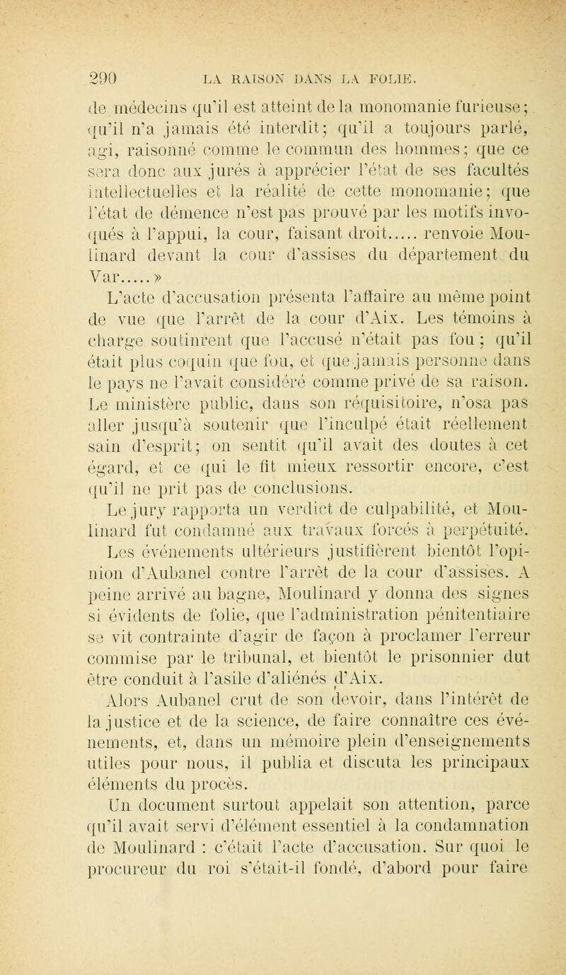 de médecins qu'il est atteint de la monomanie furieuse;. qu'il n'a jamais été interdit; qu'il a toujours parlé, agi, raisonné comme le commun des hommes; que ce sera donc aux jurés à apprécier l'état de ses facultés intellectuelles et la réalité de cette monomanie; que l'état de démence n'est pas prouvé par les motifs invo- qués à l'appui, la cour, faisant droit renvoie Mou- iinard devant la cour d'assises du département du Var » L'acte d'accusation présenta l'affaire au même point de vue que l'arrêt de la cour d'Aix. Les témoins à charge soutinrent que l'accusé n'était pas fou ; qu'il était plus coquin que fou, et que jamais personne dans le pays ne l'avait considéré comme privé de sa raison. Le ministère public, dans son réquisitoire, n'osa pas aller jusqu'à soutenir que l'inculpé était réellement sain d'esprit; on sentit qu'il avait des doutes à cet égard, et ce qui le fit mieux ressortir encore, c'est qu'il ne prit pas de conclusions. Le jury rapporta un verdict de culpabilité, et Mou- linard fut condamné aux travaux forcés à perpétuité. Les événements ultérieurs justifièrent bientôt l'opi- nion d'Aubanel contre l'arrêt de la cour d'assises. A peine arrivé au bagne, Moulinard y donna des signes si évidents de folie, que l'administration pénitentiaire se vit contrainte d'agir de façon à proclamer l'erreur commise par le tribunal, et bientôt le prisonnier dut être conduit à l'asile d'aliénés d'Aix. Alors Aubanel crut de son devoir, dans l'intérêt de Injustice et de la science, de faire connaître ces évé- nements, et, dans un mémoire plein d'enseignements utiles pour nous, il publia et discuta les principaux éléments du procès. Un document surtout appelait son attention, parce qu'il avait servi d'élément essentiel à la condamnation de Moulinard : c'était l'acte d'accusation. Sur quoi le procureur du roi s'était-il fondé, d'abord pour faire