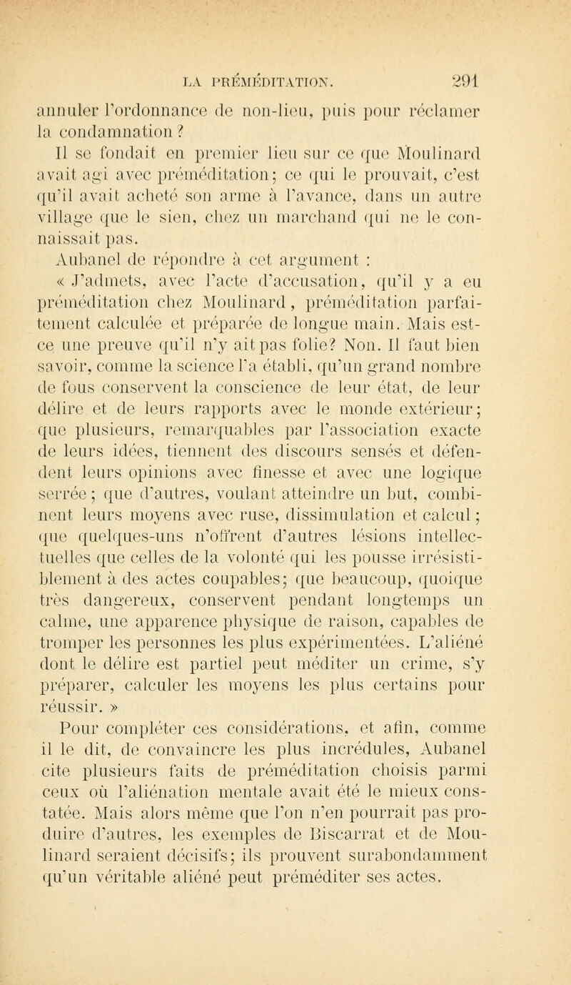 annuler L'ordonnance de non-lieu, puis pour réclamer la condamnation ? II se fondait en premier lieu sur ce que Moulinant avait agi avec préméditation; ce qui le prouvait, c'est qu'il avait acheté son arme à l'avance, dans un autre village que le sien, chez un marchand qui ne le con- naissait pas. Aubanel de répondre à cet argument : « J'admets, avec l'acte d'accusation, qu'il y a eu préméditation chez Moulinard, préméditation parfai- tement calculée et préparée de longue main. Mais est- ce une preuve qu'il n'y ait pas folie? Non. Il faut bien savoir, comme la science l'a établi, qu'un grand nombre de fous conservent la conscience de leur état, de leur délire et de leurs rapports avec le monde extérieur; que plusieurs, remarquables par l'association exacte de leurs idées, tiennent des discours sensés et défen- dent leurs opinions avec finesse et avec une logique serrée; que d'autres, voulant atteindre un but, combi- nent leurs moyens avec ruse, dissimulation et calcul ; que quelques-uns n'offrent d'autres lésions intellec- tuelles que celles de la volonté qui les pousse irrésisti- blement à des actes coupables; que beaucoup, quoique très dangereux, conservent pendant longtemps un calme, une apparence physique de raison, capables de tromper les personnes les plus expérimentées. L'aliéné dont le délire est partiel peut méditer un crime, s'y préparer, calculer les moyens les plus certains pour réussir. » Pour compléter ces considérations, et afin, comme il le dit, de convaincre les plus incrédules, Aubanel cite plusieurs faits de préméditation choisis parmi ceux où l'aliénation mentale avait été le mieux cons- tatée. Mais alors même que l'on n'en pourrait pas pro- duire d'autres, les exemples de Biscarrat et de Mou- linard seraient décisifs; ils prouvent surabondamment qu'un véritable aliéné peut préméditer ses actes.