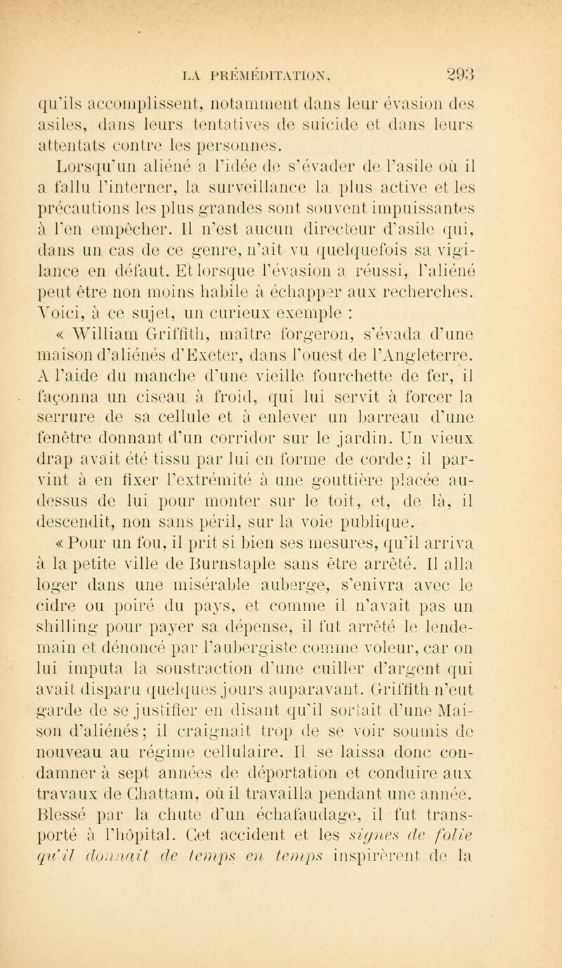 qu'ils accomplissent, notammeiïl dans leur évasion dos asiles, dans leurs tentatives de suicide et dans leurs attentats contre les personnes. Lorsqu'un aliéné a l'idée de s'évader de l'asile où il a fallu l'interner, la surveillance la plus active el les précautions les plus grandes sont souvent impuissantes à l'en empêcher. Il n'est aucun directeur d'asile qui, dans un cas de ce genre, n'ait vu quelquefois sa vigi- lance en défaut. Et lorsque l'évasion a réussi, l'aliéné peut être non moins habile à échapper aux recherches. Voici, à ce sujet, un curieux exemple : « William Griffith, maître forgeron, s'évada d'une maison d'aliénés d'Exeter, dans l'ouest de l'Angleterre. A l'aide du manche d'une vieille fourchette de fer, il façonna un ciseau à froid, qui lui servit à forcer la serrure de sa cellule et à enlever un barreau d'une ienètre donnant d'un corridor sur le jardin. Un vieux drap avait été tissu par lui en forme de corde; il par- vint à en fixer l'extrémité à une gouttière placée au- dessus de lui pour monter sur le toit, et, de là, il descendit, non sans péril, sur la voie publique. « Pour un fou. il prit si bien ses mesures, qu'il arriva à la petite ville de Burnstaple sans être arrêté. Il alla loger dans une misérable auberge, s'enivra avec le cidre ou poiré du pays, et comme il n'avait pas un shilling pour payer sa dépense, il fut arrêté le lende- main et dénoncé par l'aubergiste comme voleur, car on lui imputa la soustraction d'une cuiller d'argent qui avait disparu quelques jours auparavant. Griffith n'eut garde de se justifier en disant qu'il sortait d'une Mai- son d'aliénés; il craignait trop de se voir soumis de nouveau au régime cellulaire. Il se laissa donc con- damner à sept années de déportation et conduire aux travaux de Ghattam, où il travailla pendant une année. Blessé par la chute d'un échafaudage, il fut trans- porté à l'hôpital. Cet accident et les signes de folie qu'il donnait de temps en temps inspirèrent de la