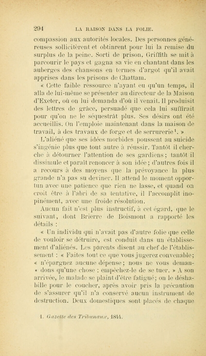compassion aux autorités locales. Des personnes géné- reuses sollicitèrent et obtinrent pour lui la remise du surplus de la peine. Sorti de prison. Griffith se mit à parcourir le pays et gagna sa vie en chantant dans les auberges des chansons en termes d'argot qu'il avait apprises dans les prisons de Chattam. « Cette faible ressource n'ayant eu qu'un temps, il alla de lui-même se présenter au directeur de la Maison d'Exeter, où on lui demanda d'où il venait. Il produisit des lettres de grâce, persuadé que cela lui suffirait pour qu'on ne le séquestrât plus. Ses désirs ont été accueillis. On l'emploie maintenant dans la maison de travail, à des travaux de forge et de serrurerie1. » L'aliéné que ses idées morbides poussent au suicide s'ingénie plus que tout autre à réussir. Tantôt il cher- che à détourner l'attention de ses gardiens ; tantôt il dissimule et paraît renoncer à son idée ; d'autres fois il a recours à des moyens que la prévoyance la plus grande n'a pas su deviner. Il attend le moment oppor- tun avec une patience que rien ne lasse, et quand on croit être à l'abri de sa tentative, il l'accomplit ino- pinément, avec une froide résolution. Aucun fait n'est plus instructif, à cet égard, que le suivant, dont Brierre de Boismont a rapporté les détails : « Un individu qui n'avait pas d'autre folie que celle de vouloir se détruire, est conduit dans un établisse- ment d'aliénés. Les parents disent au chef de l'établis- semenl : « Faites tout ce que vous jugerez convenable; « n'épargnez aucune dépense ; nous ne vous deman- « dons qu'une chose : empèchez-le de se tuer. » A son arrivée, le malade se plaint d'être fatigué; on le désha- bille pour le coucher, après avoir pris la précaution de s'assurer qu'il n'a conservé aucun instrument de destruction. Deux domestiques sont placés de chaque 1. Gazette des Tribunaux, 1844.