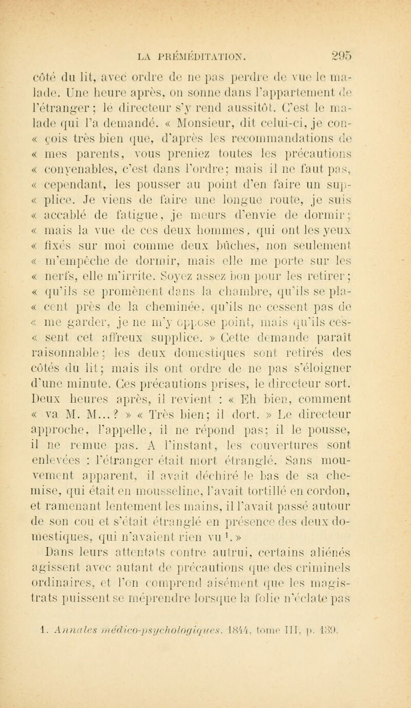 côté du lit, avec ordre de ne pas perdre de vue le ma- lade. Une heure après, on sonne dans l'appartement de l'étranger; lé directeur s'y rend aussitôt. G'esl le ma- lade qui l'a demandé. « Monsieur, dil celui-ci, je con- « <ois très bien que, d'après les recommandations de « mes parents, vous preniez toutes les précautions « convenables, c'est dans Tordre; niais il ne faut pas, « cependant, les pousser au point d'en l'aire un sup- <c plice. -Te viens de Caire une longue route, je suis ^< accablé de fatigue, je meurs d'envie «le dormir; « mais la vue de ces deux hommes, qui ont les yeux « fixés sur moi comme deux bûches, non seulement « m'empêche de dormir, mais elle me porte sur les « nerfs, elle m'irrite. Soyez assez bon pour les retirer; « qu'ils se promènent dans la chambre, qu'ils se pla- « cent près de la cheminée, qu'ils ne cessent pas de « me garder, je ne m'y oppose point, mais qu'ils ces- « sent cet affreux supplice. » Cette demande paraît raisonnable: les deux domestiques sont retirés des côtés du lit; mais ils ont ordre de ne pas s'éloigner d'une minute. Ces précautions prises, le directeur sort. Deux heures après, il revient : « Eh bien, comment « va M. M...? » « Très bien; il dort. » Le directeur approche, l'appelle, il ne répond pas; il le pousse, il ne remue pas. A l'instant, les couvertures sont enlevées : l'étranger était mort étranglé. Sans mou- vement apparent, il avait déchiré le bas de sa che- mise, qui était en mousseline, l'avait tortillé en cordon, et ramenant lentement les mains, il l'avait passé autour de son cou et s'était étranglé en présence des deux do- mestiques, qui n'avaient rien vu'.» Dans leurs attentats contre autrui, certains aliénés agissent avec autant de précautions que des criminels ordinaires, et l'on comprend aisément que les magis- trats puissent se méprendre lorsque la folie n'éclate pas