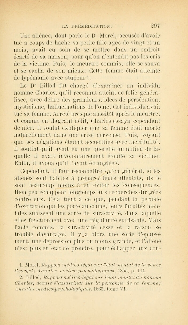 Une aliénée, donl parle Ici)1 Mord, accusée d'avoir tué à coups de hache sa petite fille âgée <lo vingt et un mois, avait eu soin <le se mettre dans un endroit écart»'1 de sa maison, pour qu'on n'entendit pas les cris de la victime. Puis, le meurtre commis, elle se sauva et se cacha de son mieux. Cette femme était atteinte de lypémanie avec stupeur1. Le I)1' Billod fui chargé d'examiner un individu nommé Charles, qu'il reconnut atteint de folie généra- lisée, avec délire des grandeurs, idées de persécution, mysticisme, hallucinations de l'ouïe. Cet individu avait tué sa femme. Arrêté presque aussitôt après le meurtre, et comme en flagrant délit, Charles essaya cependant de nier. Il voulut expliquer que sa femme était morte naturellement dans une crise nerveuse. Puis, voyant que ses négations étaient accueillies avec incrédulité, il soutint qu'il avait eu une querelle au milieu de la- quelle il avait involontairement étouffé sa victime. Enfin, il avoua qu'il l'avait étranglée2. Cependant, il faut reconnaître qu'en général, si les aliénés sont habiles à préparer leurs attentats, ils le sont beaucoup moins à en éviter les conséquences. Bien peu échappent longtemps aux recherches dirigées contre eux. Cela tient à ce que, pendant la période d'excitation qui les porte au crime, leurs facultés men- tales subissent une sorte de suractivité, dans laquelle elles fonctionnent avec une régularité suffisante. Mais l'acte commis, la suractivité cesse et la raison se trouble davantage. Il y.a alors une sorte d'épuise- ment, une dépression plus ou moins grande, et l'aliéné n'est plus en état de prendre, pour échapper aux con 1. Morel, Rapport médico-légal sur l'état mental de lit veuve Georgel; Annales médico-psychologiques, L855, p. 114. 2. Billod, Rapport médico-légal sur l'état mental du nommé Charles, accusé d'assassinat sur lu personne de sa femme: Annales médico-psychologiques -, 1865, tome VI.