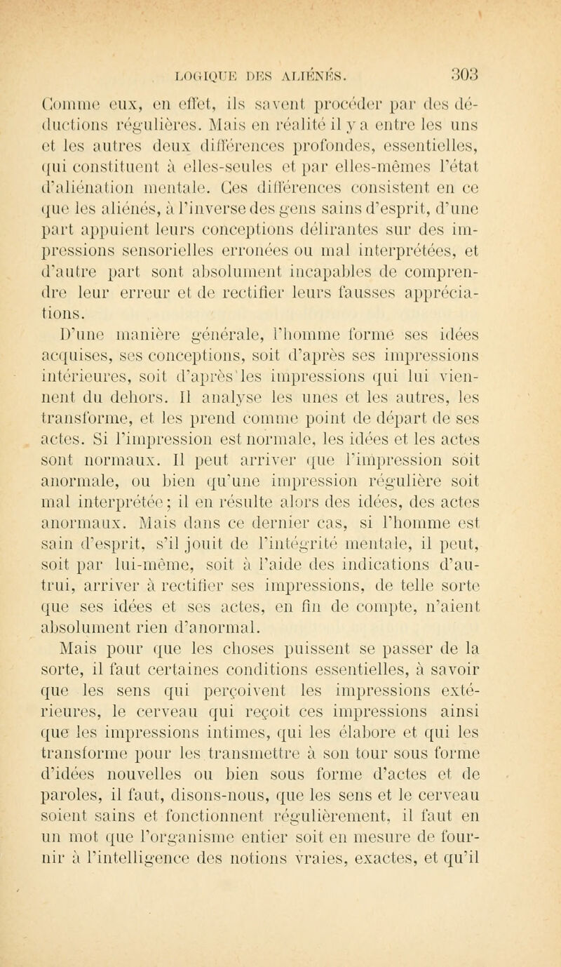 Gomme eux, en effet, ils savent procéder par des dé- ductions régulières. Mais en réalité il y a entre les uns et les autres deux différences profondes, essentielles, qui constituent à elles-seules et par elles-mêmes l'état d'aliénation mentale. Ces différences consistent en ce que les aliénés, à l'inverse des gens sains d'esprit, d'une part appuient leurs conceptions délirantes sur des im- pressions sensorielles erronées ou mal interprétées, et d'autre part sont absolument incapables de compren- dre leur erreur et de rectifier leurs fausses apprécia- tions. D'une manière générale, l'homme l'orme ses idées acquises, ses conceptions, soit d'après ses impressions intérieures, soit d'après'les impressions qui lui vien- nent du dehors. Il analyse les unes et les autres, les transforme, et. les prend comme point de départ de ses actes. Si l'impression est normale, les idées et les actes sont normaux. Il peut arriver que l'impression soit anormale, ou bien qu'une impression régulière soit mal interprétée ; il en résulte alors des idées, des actes anormaux. Mais dans ce dernier cas, si l'homme est sain d'esprit, s'il jouit de l'intégrité mentale, il peut, soit par lui-même, soit à l'aide des indications d'au- trui, arriver à rectifier ses impressions, de telle sorte que ses idées et ses actes, en fin de compte, n'aient absolument rien d'anormal. Mais pour que les choses puissent se passer de la sorte, il faut certaines conditions essentielles, à savoir que les sens qui perçoivent les impressions exté- rieures, le cerveau qui reçoit ces impressions ainsi que les impressions intimes, qui les élabore et qui les transforme pour les transmettre à son tour sous forme d'idées nouvelles ou bien sous forme d'actes et de paroles, il faut, disons-nous, que les sens et le cerveau soient sains et fonctionnent régulièrement, il faut en un mot que l'organisme entier soit en mesure de four- nir à l'intelligence des notions vraies, exactes, et qu'il