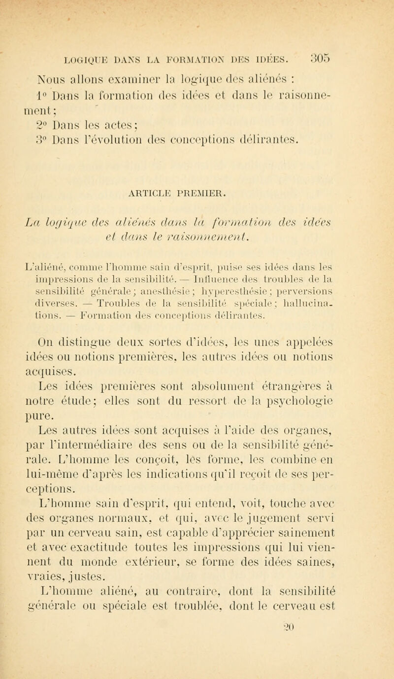 Nous niions examiner la logique des aliénés : L° Dans la formation dos idées el dans le raisonne- ment; 2° Dans les ados ; 3° Dans l'évolution des conceptions délirantes. ARTICLE PREMIER. La logique des aliénés dans la formation des idées et dans le raisonnement. L'aliéné, comme l'homme sain d'esprit, (mise ses idées dans les impressions de la sensibilité.— Influence des troubles de la sensibilité générale; anesthésie; hyperesthésie; perversions diverses. —Troubles de la sensibilité spéciale: hallucina- tions. — Formation des conceptions délirantes. On distingue deux sortes d'idées, les unes appelées idées ou notions premières, les autres idées ou notions acquises. Les idées premières sont absolument étrangères à notre étude; elles sont du ressort de la psychologie pure. Les autres idées sont acquises à l'aide des organes, par l'intermédiaire des sens ou de la sensibilité géné- rale. L'homme les conçoit, les forme, les combine en lui-même d'après les indications qu'il reçoit de ses per- ceptions. L'homme sain d'esprit, qui entend, voit, touche avec des organes normaux, et qui, avec le jugement servi par un cerveau sain, est capable d'apprécier sainement et avec exactitude toutes les impressions qui lui vien- nent du monde extérieur, se forme des idées saines, vraies, justes. L'homme aliéné, au contraire, dont la sensibilité générale ou spéciale est troublée, dont le cerveau est 20