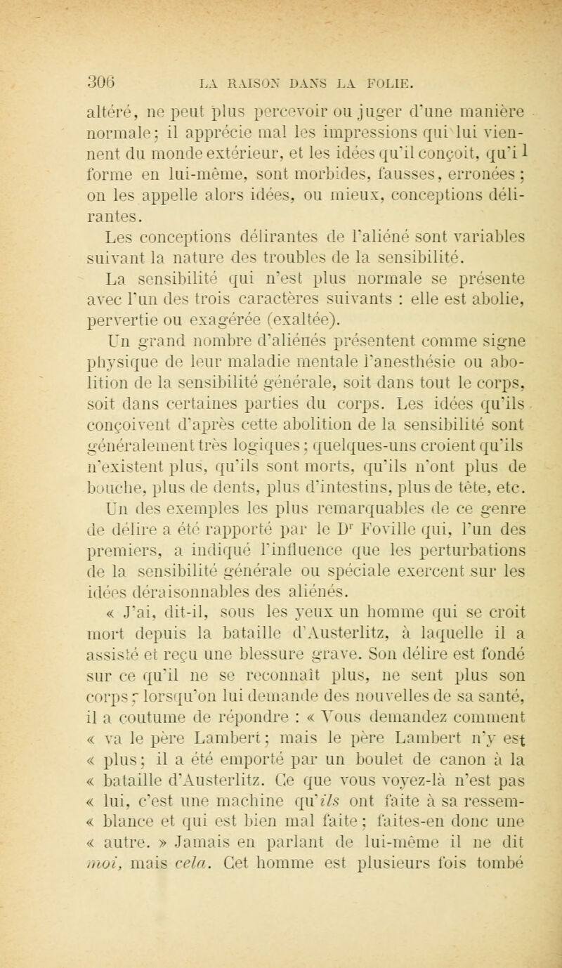 altéré, ne peut plus percevoir ou juger d'une manière normale: il apprécie mal les impressions qui lui vien- nent du monde extérieur, et les idées qu'il conçoit, qu'i 1 forme en lui-même, sont morbides, fausses, erronées ; on les appelle alors idées, ou mieux, conceptions déli- rantes. Les conceptions délirantes de l'aliéné sont variables suivant la nature des troubles de la sensibilité. La sensibilité qui n'est plus normale se présente avec l'un des trois caractères suivants : elle est abolie, pervertie ou exagérée (exaltée). Vu. grand nombre d'aliénés présentent comme signe physique de leur maladie mentale Fanesthésie ou abo- lition de la sensibilité générale, soit dans tout le corps, soit dans certaines parties du corps. Les idées qu'ils conçoivent d'après cette abolition de la sensibilité sont généralement très logiques: quelques-uns croient qu'ils n'existent plus, qu'ils sont morts, qu'ils n'ont plus de bouche, plus de dents, plus d'intestins, plus de tète, etc. i'n des exemples les plus remarquables de ce genre de délire a été rapporté par le D1' Foville qui, l'un des premiers, a indiqué l'influence que les perturbations de la sensibilité générale ou spéciale exercent sur les idées déraisonnables des aliénés. « J'ai, dit-il, sous les yeux un homme qui se croit mort depuis la bataille d'Austerlitz, à laquelle il a assisté et reçu une blessure grave. Son délire est fonde sur ce qu'il ne se reconnaît plus, ne sent plus son corps r lorsqu'on lui demande des nouvelles de sa santé, il ;i coutume de répondre : « Vous demandez comment « va le père Lambert; mais le père Lambert n'y est « plus : il a été emporté par un boulet de canon à la « bataille d'Austerlitz. Ce que vous voyez-là n'est pas « lui. c'est une machine qtfils ont faite à sa ressem- « blance et qui est bien mal faite; faites-en donc une « autre. » Jamais en parlant do lui-même il ne dit moi, mois cela. Cet homme est plusieurs fois tombé