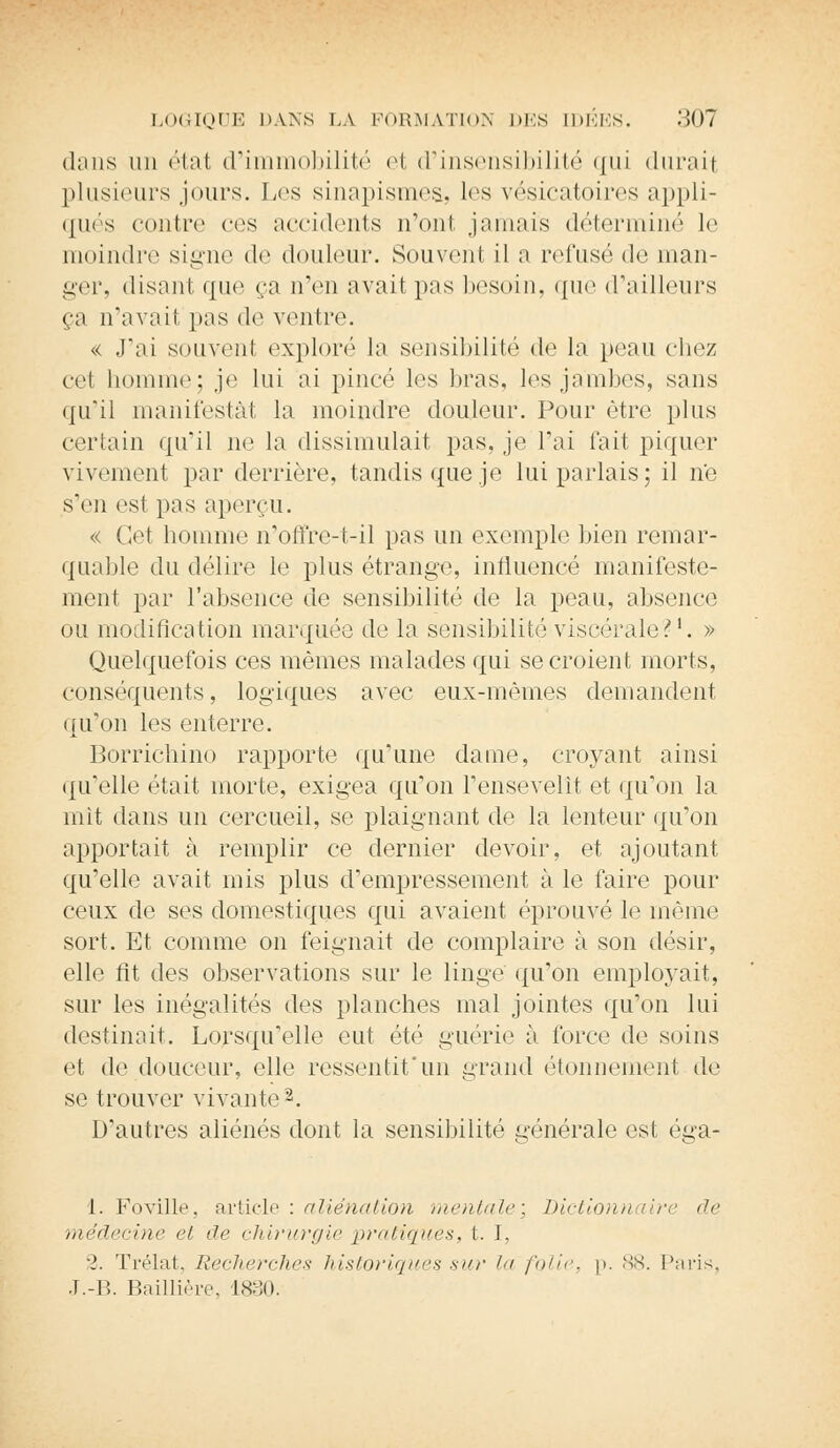 dans un état d'immobilité et d'insensibilité qui duraii plusieurs jours. Les sinapismes, les vésicatoires appli- qués contre ces accidents n'ont jamais déterminé le moindre signe de douleur. Souvenl il a refusé de man- ger, (lisant, ({ne ça u'én avait pas besoin, que d'ailleurs ça n'avait pas de ventre. « J'ai souvent exploré la sensibilité de la peau chez cel homme; je lui ai pincé les bras, les jambes, sans qu'il manifestât la moindre douleur. Pour être plus certain qu'il ne la dissimulait pas, je l'ai fait piquer vivement par derrière, tandis que je lui parlais; il ne s'en esl pas aperçu. « Cet homme n'oil're-t-il pas un exemple bien remar- quable du délire le plus étrange, influencé manifeste- ment par l'absence de sensibilité de la peau, absence ou modification marquée de la sensibilité viscérale?1. » Quelquefois ces mêmes malades qui se croient morts, conséquents, logiques avec eux-mêmes demandent qu'on les enterre. Borrichino rapporte qu'une dame, croyant ainsi qu'elle était morte, exigea qu'on l'ensevelît et qu'on la mit dans un cercueil, se plaignant de la lenteur qu'on apportait à remplir ce dernier devoir, et ajoutant qu'elle avait mis plus d'empressement à le faire pour ceux de ses domestiques qui avaient éprouvé le même sort. Et comme on feignait de complaire à son désir, elle fit des observations sur le linge qu'on employait, sur les inégalités des planches mal jointes qu'on lui destinait. Lorsqu'elle eut été guérie à force de soins et de douceur, elle ressentit'un grand étonneraient de se trouver vivante2. D'autres aliénés dont la sensibilité générale est éga- ^&< 1. Foville, article : aliénation mentale; Dictionnaire de ,i)<:(it<ri)ir> et de chirurgie pratiques, t. I, 2. Trélat, Recherches historiques sur l folie, p. 88. Paris. J.-B. Baillière, 1880.